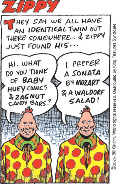 Fictional character OCR: ZIPPY THEY SAY WE ALL HAVE AN IDENTICAL TWIN Out THERE SOMEWHERE... & ZIPPY JUST FOUND HIS... HI. WHAT 1 PREFER DO YOU THINK OF BABY HUEY COMICS & ZAGNUT CANDY BARS? A SONATA BY MOZART & A WALDORF SALAD! ©2025 Bill Griffith. World rights reserved. Distributed by King Features Syndicate ZIPPY THEY SAY WE ALL HAVE AN IDENTICAL TWIN Out THERE SOMEWHERE ... & ZIPPY JUST FOUND HIS ... HI . WHAT 1 PREFER DO YOU THINK OF BABY HUEY COMICS & ZAGNUT CANDY BARS ? A SONATA BY MOZART & A WALDORF SALAD ! © 2025 Bill Griffith . World rights reserved . Distributed by King Features Syndicate