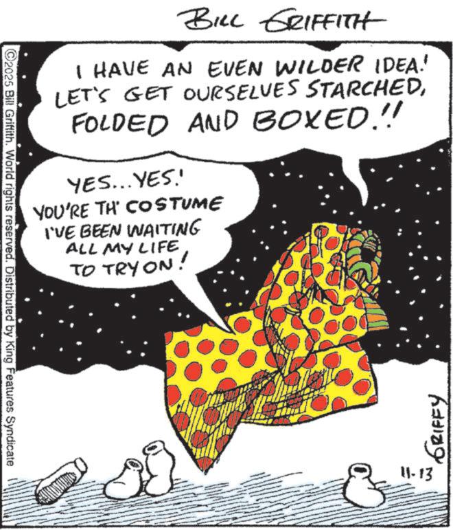 Animated cartoon OCR: ©2025 Bill Griffith. World rights reserved. Distributed by King Features Syndicate BILL GRIFFITH I HAVE AN EVEN WILDER IDEA! LET'S GET OURSELVES STARCHEDFOLDED AND BOXED.!! YES...YES. YOU'RE TH' COSTUME I'VE BEEN WAITING ALL MY LIFE TO TRY ON! 11-13 GRIFFY © 2025 Bill Griffith . World rights reserved . Distributed by King Features Syndicate BILL GRIFFITH I HAVE AN EVEN WILDER IDEA ! LET'S GET OURSELVES STARCHEDFOLDED AND BOXED . !! YES ... YES . YOU'RE TH ' COSTUME I'VE BEEN WAITING ALL MY LIFE TO TRY ON ! 11-13 GRIFFY