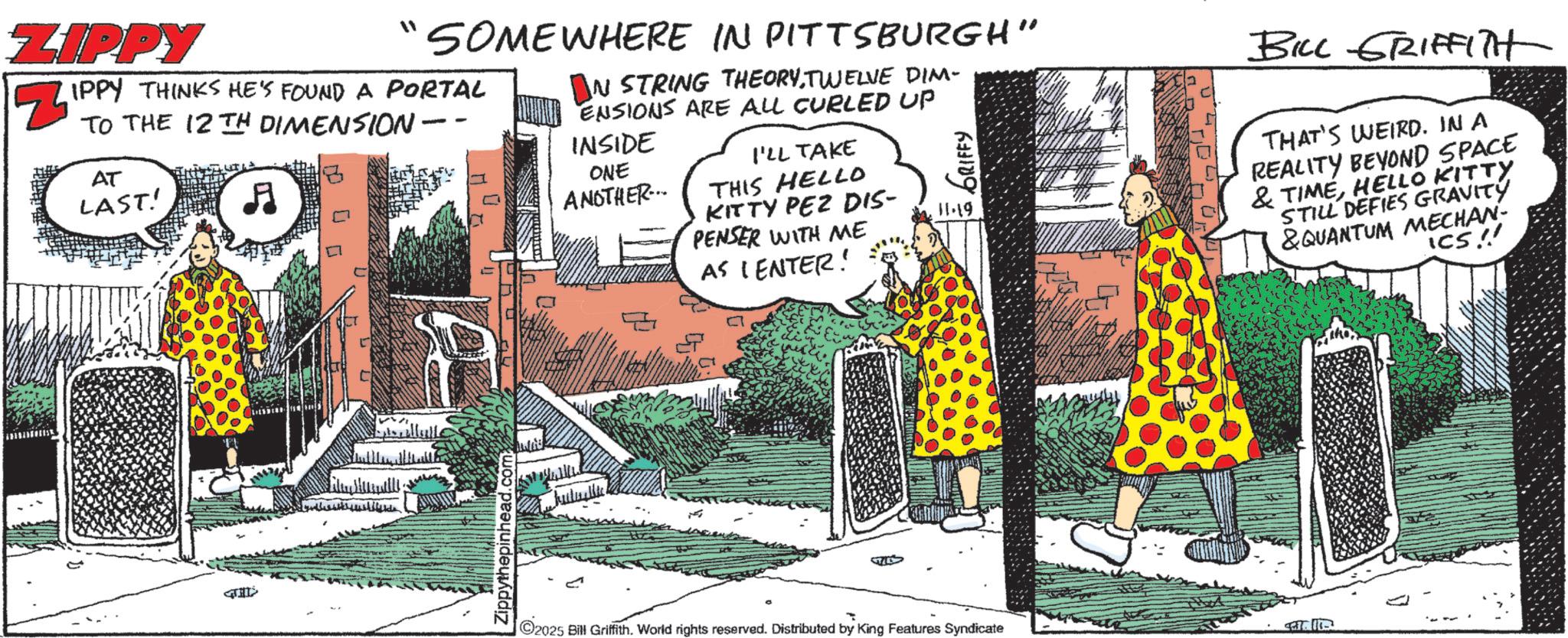 Fiction OCR: ZIPPY " SOMEWHERE IN PITTSBURGH" ? IPPY THINKS HE'S FOUND A PORTAL TO THE 12TH DIMENSION - AT LAST! ? IN STRING THEORYTWELVE DIM- ENSIONS ARE ALL CURLED UP INSIDE GRIFFY ONE ANOTHER... I'LL TAKE THIS HELLO KITTY PEZ DIS- 11.19 PENSER WITH ME AS CENTER! BILL GRIFFITH THAT'S WEIRD. IN A REALITY BEYOND SPACE & TIMEHELLO KITTY STILL DEFIES GRAVITY &QUANTUM MECHAN ICS!! ??? ?????? Zippythepinhead.com 2025 Bill Griffith. World rights reserved. Distributed by King Features Syndicate ZIPPY " SOMEWHERE IN PITTSBURGH " ? IPPY THINKS HE'S FOUND A PORTAL TO THE 12TH DIMENSION - AT LAST ! ? IN STRING THEORYTWELVE DIM- ENSIONS ARE ALL CURLED UP INSIDE GRIFFY ONE ANOTHER ... I'LL TAKE THIS HELLO KITTY PEZ DIS- 11.19 PENSER WITH ME AS CENTER ! BILL GRIFFITH THAT'S WEIRD . IN A REALITY BEYOND SPACE & TIMEHELLO KITTY STILL DEFIES GRAVITY & QUANTUM MECHAN ICS !! ??? ?????? Zippythepinhead.com 2025 Bill Griffith . World rights reserved . Distributed by King Features Syndicate