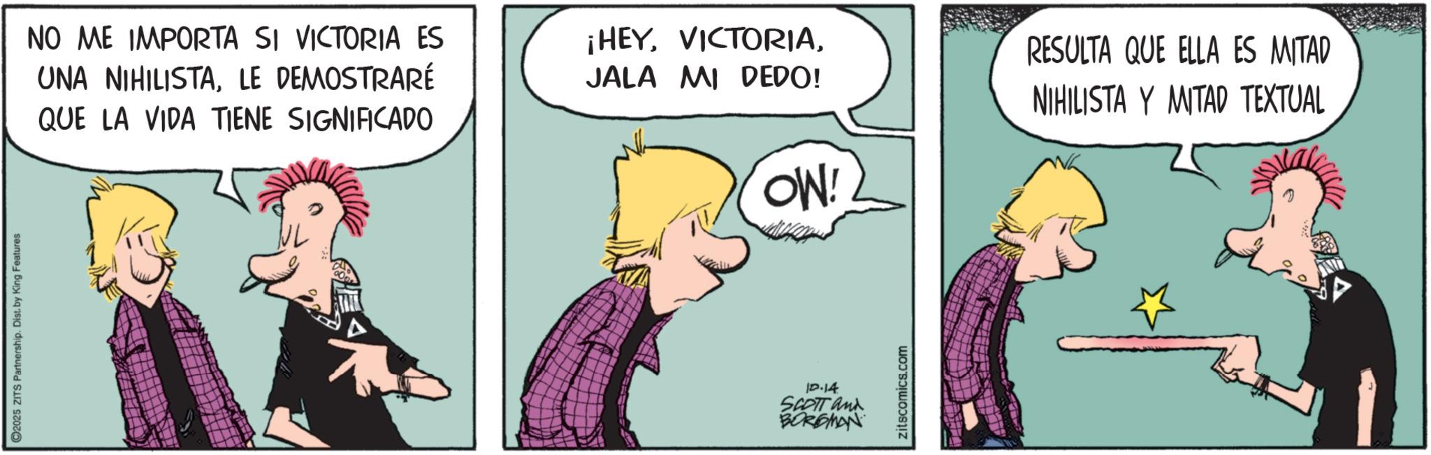 Animated cartoon OCR: ©2025 ZITS Partnership. Dist. by King Features NO ME IMPORTA SI VICTORIA ES UNA NIHILISTALE DEMOSTRARÉ QUE LA VIDA TIENE SIGNIFICADO ¡HEYJALA MI DEDO! OW! RESULTA QUE ELLA ES MITAD NIHILISTA Y MITAD TEXTUAL 12.14 SCOTT and BORGMAN zitscomics.com © 2025 ZITS Partnership . Dist . by King Features NO ME IMPORTA SI VICTORIA ES UNA NIHILISTALE DEMOSTRARÉ QUE LA VIDA TIENE SIGNIFICADO ¡ HEYJALA MI DEDO ! OW ! RESULTA QUE ELLA ES MITAD NIHILISTA Y MITAD TEXTUAL 12.14 SCOTT and BORGMAN zitscomics.com