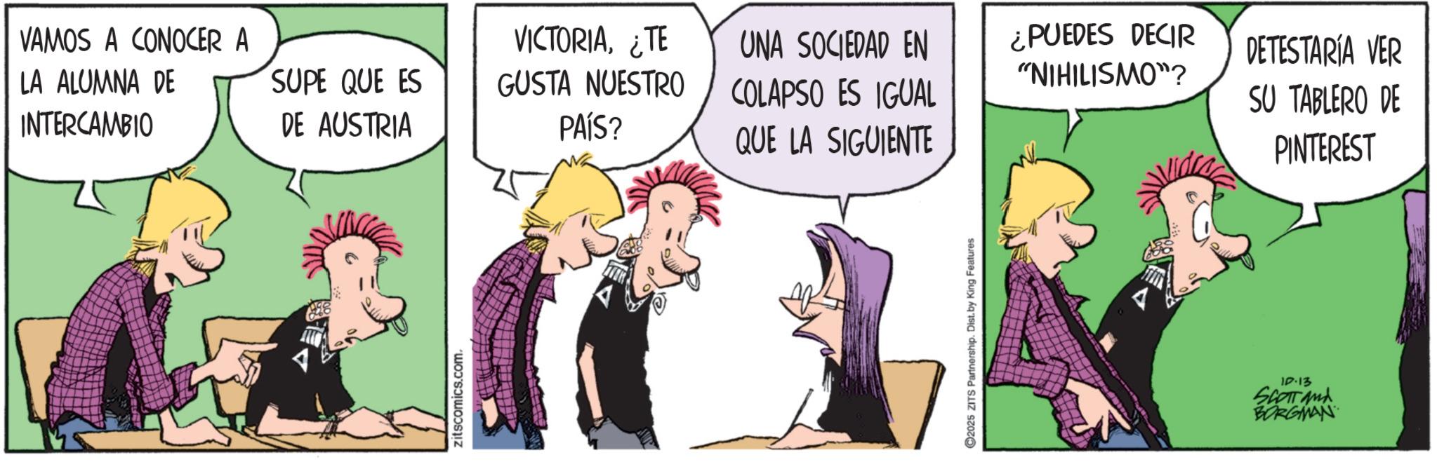 Animated cartoon OCR: VAMOS A CONOCER A LA ALUMNA DE INTERCAMBIO SUPE QUE ES DE AUSTRIA VICTORIA¿TE GUSTA NUESTRO ?? PAÍS? UNA SOCIEDAD EN COLAPSO ES IGUAL QUE LA SIGUIENTE Zitscomics.com. ©2025 ZITS Partnership. Dist. by King Features ¿PUEDES DECIR "NIHILISMO"? DETESTARÍA VER SU TABLERO DE PINTEREST 10-13 SCOTTand BORGMAN VAMOS A CONOCER A LA ALUMNA DE INTERCAMBIO SUPE QUE ES DE AUSTRIA VICTORIA¿ TE GUSTA NUESTRO ?? PAÍS ? UNA SOCIEDAD EN COLAPSO ES IGUAL QUE LA SIGUIENTE Zitscomics.com . © 2025 ZITS Partnership . Dist . by King Features ¿ PUEDES DECIR " NIHILISMO " ? DETESTARÍA VER SU TABLERO DE PINTEREST 10-13 SCOTTand BORGMAN