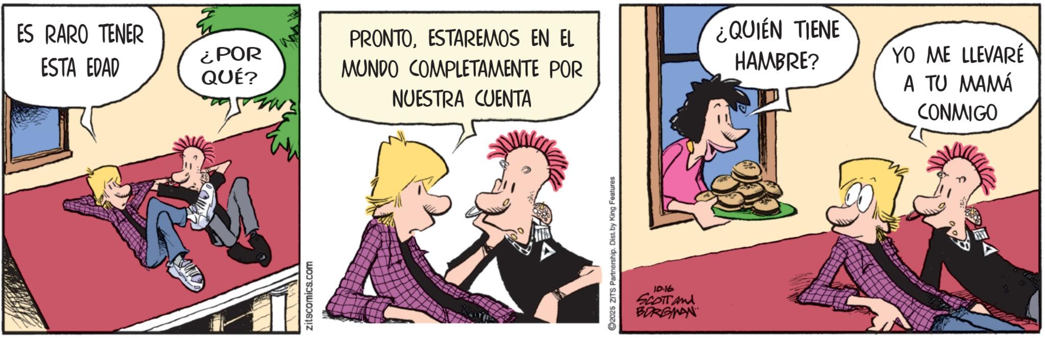 Publication OCR: ES RARO TENER ESTA EDAD ¿POR QUÉ? PRONTOESTAREMOS EN EL MUNDO COMPLETAMENTE POR ¿QUIEN TIENE HAMBRE? NUESTRA CUENTA zitscomics.com 2025 ZITS Partnership. Dist. by King Features ID.16 SCOTT and BORGMAN YO ME LLEVARÉ A TU MAMÁ CONMIGO ES RARO TENER ESTA EDAD ¿ POR QUÉ ? PRONTOESTAREMOS EN EL MUNDO COMPLETAMENTE POR ¿ QUIEN TIENE HAMBRE ? NUESTRA CUENTA zitscomics.com 2025 ZITS Partnership . Dist . by King Features ID.16 SCOTT and BORGMAN YO ME LLEVARÉ A TU MAMÁ CONMIGO