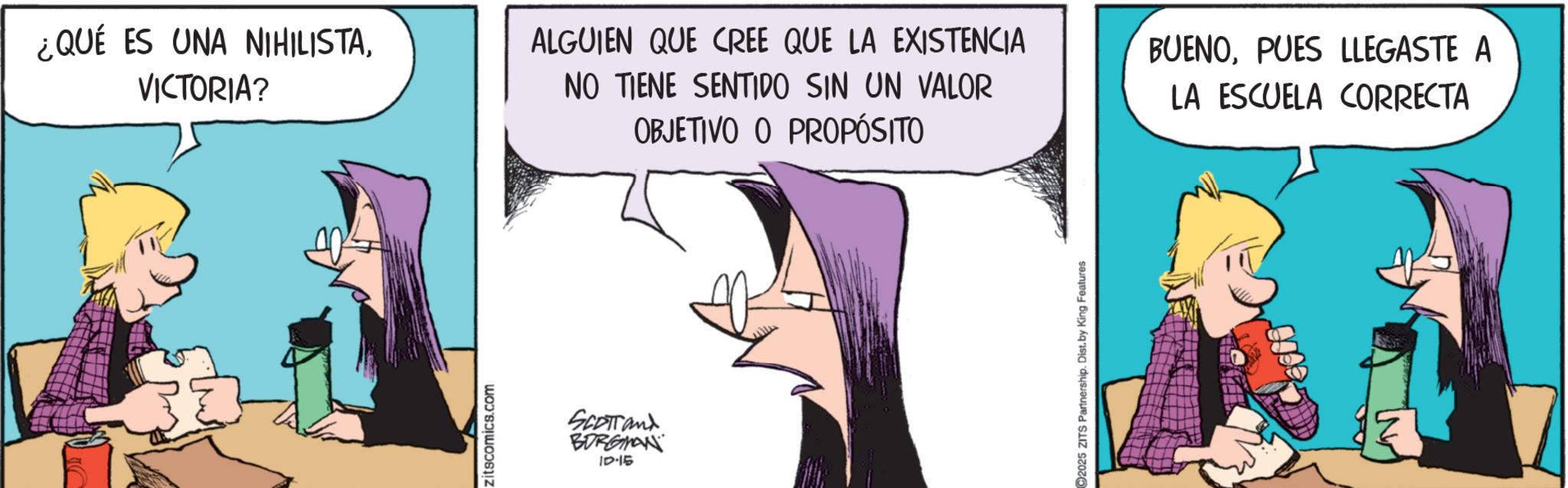 Animated cartoon OCR: ¿QUÉ ES UNA NIHILISTAVICTORIA? ALGUIEN QUE CREE QUE LA EXISTENCIA NO TIENE SENTIDO SIN UN VALOR OBJETIVO O PROPÓSITO BUENOPUES LLEGASTE A LA ESCUELA CORRECTA zitscomics.com SCOTTand BORGMAN ID-15 2025 ZITS Partnership. Dist. by King Features ¿ QUÉ ES UNA NIHILISTAVICTORIA ? ALGUIEN QUE CREE QUE LA EXISTENCIA NO TIENE SENTIDO SIN UN VALOR OBJETIVO O PROPÓSITO BUENOPUES LLEGASTE A LA ESCUELA CORRECTA zitscomics.com SCOTTand BORGMAN ID - 15 2025 ZITS Partnership . Dist . by King Features