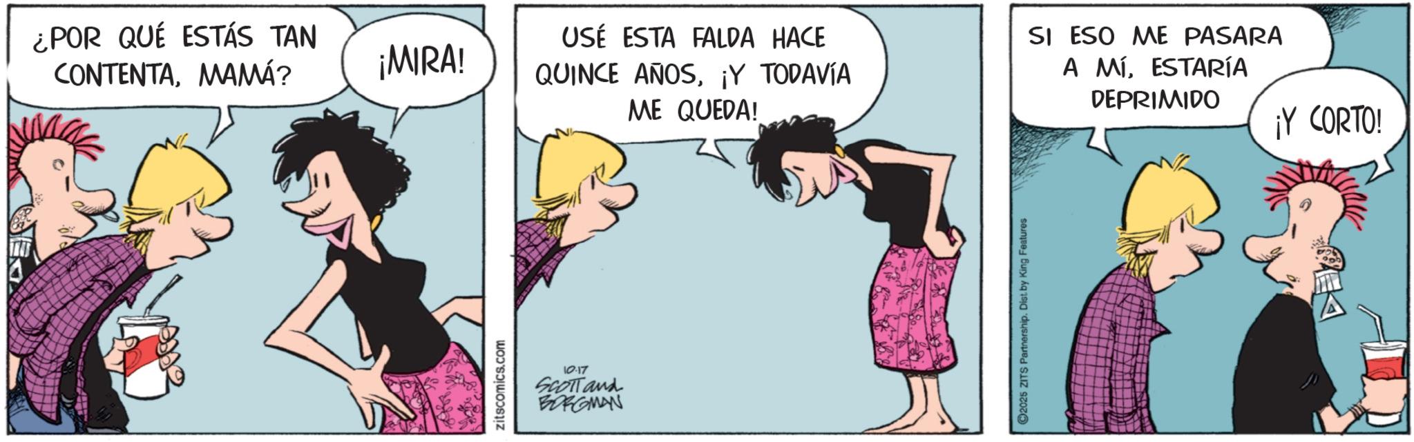 Animated cartoon OCR: ¿POR QUÉ ESTÁS TAN CONTENTAMAMÁ? ¡MIRA! USÉ ESTA FALDA HACE QUINCE AÑOS¡Y TODAVÍA ME QUEDA! zitscomics.com 10.17 SCOTT and BORGMAN 2025 ZITS Partnership. Dist. by King Features SI ESO ME PASARA A MÍESTARÍA DEPRIMIDO ¡Y CORTO! ¿ POR QUÉ ESTÁS TAN CONTENTAMAMÁ ? ¡ MIRA ! USÉ ESTA FALDA HACE QUINCE AÑOS¡ Y TODAVÍA ME QUEDA ! zitscomics.com 10.17 SCOTT and BORGMAN 2025 ZITS Partnership . Dist . by King Features SI ESO ME PASARA A MÍESTARÍA DEPRIMIDO ¡ Y CORTO !