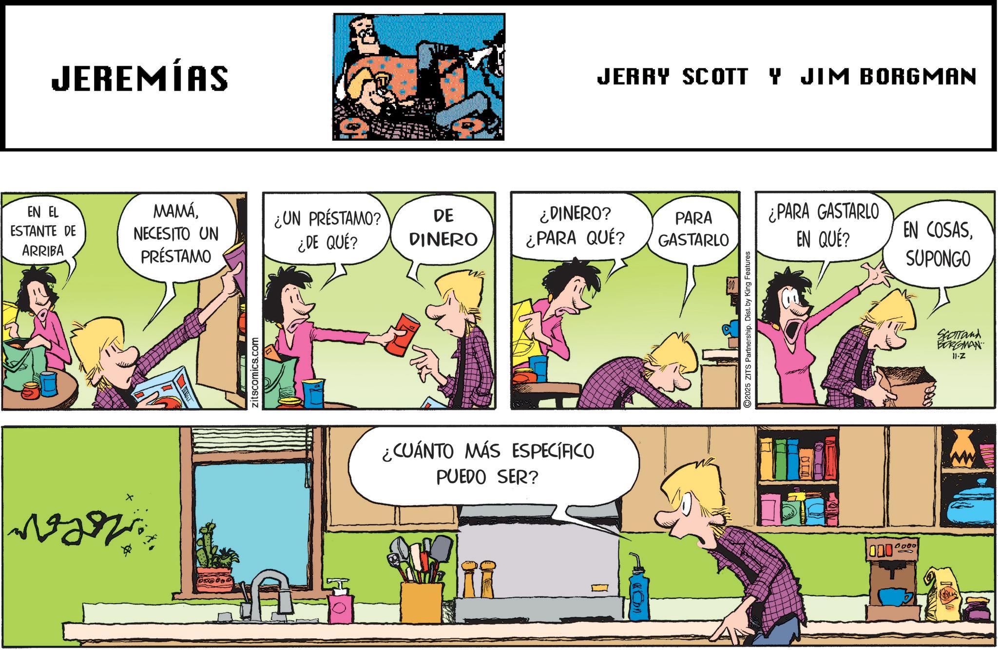 Animated cartoon OCR: JEREMÍAS JERRY SCOTT Y JIM BORGMAN EN EL ESTANTE DE ARRIBA MAMÁNECESITO UN PRÉSTAMO ¿UN PRÉSTAMO? ¿DE QUÉ? DE DINERO ¿DINERO? ¿PARA QUÉ? PARA GASTARLO ¿PARA GASTARLO EN QUÉ? EN COSASSUPONGO zitscomics.com ¿CUÁNTO MÁS ESPECÍFICO PUEDO SER? 2025 ZITS Partnership. Dist. by King Features sta 1000' 0000 SCOTTand BORGMAN 11-Z JEREMÍAS JERRY SCOTT Y JIM BORGMAN EN EL ESTANTE DE ARRIBA MAMÁNECESITO UN PRÉSTAMO ¿ UN PRÉSTAMO ? ¿ DE QUÉ ? DE DINERO ¿ DINERO ? ¿ PARA QUÉ ? PARA GASTARLO ¿ PARA GASTARLO EN QUÉ ? EN COSASSUPONGO zitscomics.com ¿ CUÁNTO MÁS ESPECÍFICO PUEDO SER ? 2025 ZITS Partnership . Dist . by King Features sta 1000 ' 0000 SCOTTand BORGMAN 11 - Z