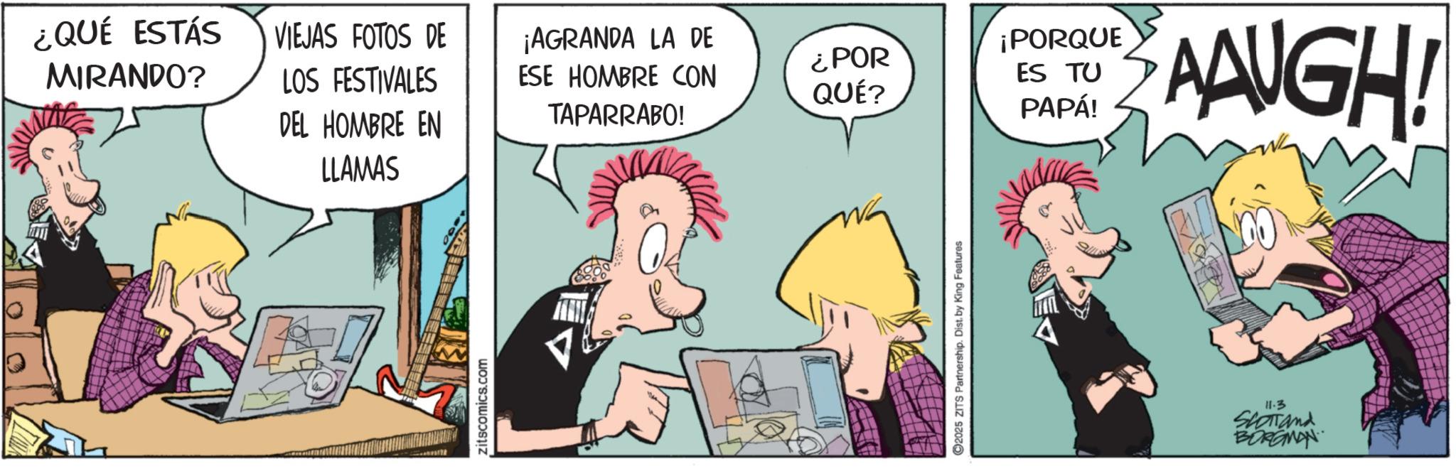 Publication OCR: ¿QUÉ ESTÁS MIRANDO? VIEJAS FOTOS DE LOS FESTIVALES ¡AGRANDA LA DE ¡PORQUE ESE HOMBRE CON ¿POR QUÉ? ES TU DEL HOMBRE EN TAPARRABO! PAPÁ! AAUGH! LLAMAS zitscomics.com 2025 ZITS Partnership. Dist. by King Features 11.3 SCOTTand BORGMAN ¿ QUÉ ESTÁS MIRANDO ? VIEJAS FOTOS DE LOS FESTIVALES ¡ AGRANDA LA DE ¡ PORQUE ESE HOMBRE CON ¿ POR QUÉ ? ES TU DEL HOMBRE EN TAPARRABO ! PAPÁ ! AAUGH ! LLAMAS zitscomics.com 2025 ZITS Partnership . Dist . by King Features 11.3 SCOTTand BORGMAN