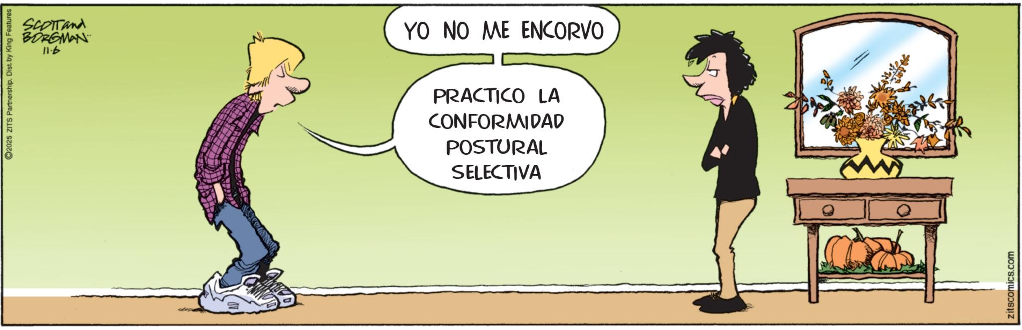 Comic book OCR: BORGMAN 11.6 2025 ZITS Partnership. Dist. by King Features SCOTTand YO NO ME ENCORVO PRACTICO LA CONFORMIDAD POSTURAL SELECTIVA zitscomics.com BORGMAN 11.6 2025 ZITS Partnership . Dist . by King Features SCOTTand YO NO ME ENCORVO PRACTICO LA CONFORMIDAD POSTURAL SELECTIVA zitscomics.com
