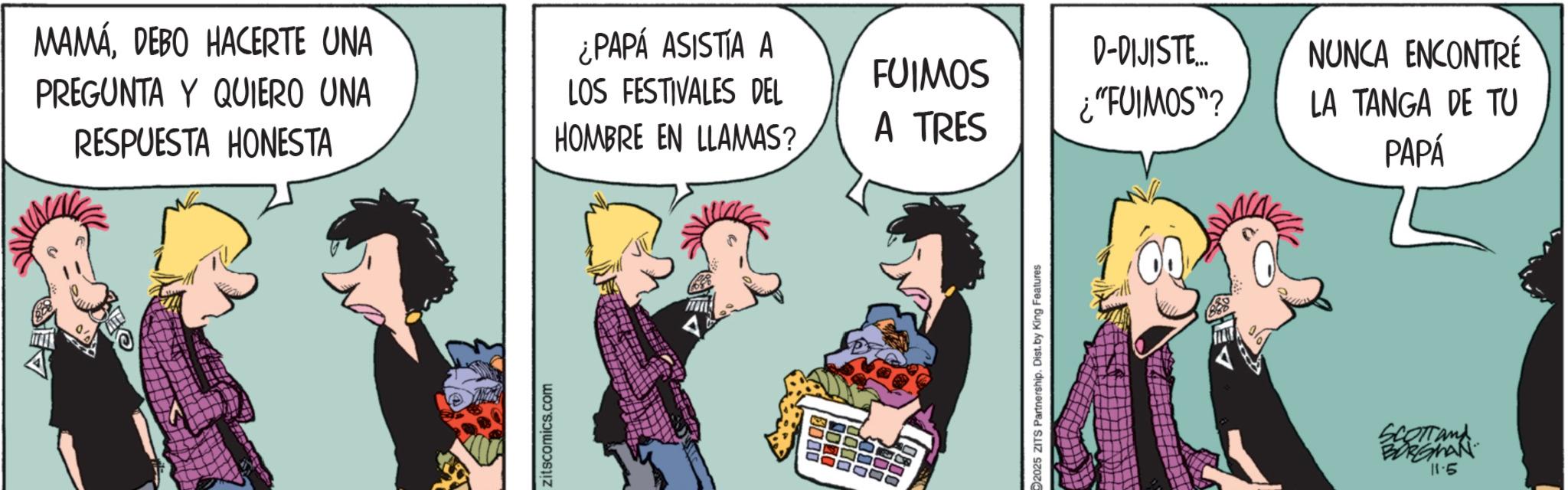 Comic book OCR: MAMÁDEBO HACERTE UNA PREGUNTA Y QUIERO UNA RESPUESTA HONESTA ¿PAPÁ ASISTIA A LOS FESTIVALES DEL HOMBRE EN LLAMAS? zitscomics.com 0800 D-DIJISTE... NUNCA ENCONTRÉ FUIMOS ¿"FUIMOS"? LA TANGA DE TU A TRES PAPÁ 2025 ZITS Partnership. Dist. by King Features SCOTT and BORGMAN 11.5 MAMÁDEBO HACERTE UNA PREGUNTA Y QUIERO UNA RESPUESTA HONESTA ¿ PAPÁ ASISTIA A LOS FESTIVALES DEL HOMBRE EN LLAMAS ? zitscomics.com 0800 D - DIJISTE ... NUNCA ENCONTRÉ FUIMOS ¿ " FUIMOS " ? LA TANGA DE TU A TRES PAPÁ 2025 ZITS Partnership . Dist . by King Features SCOTT and BORGMAN 11.5