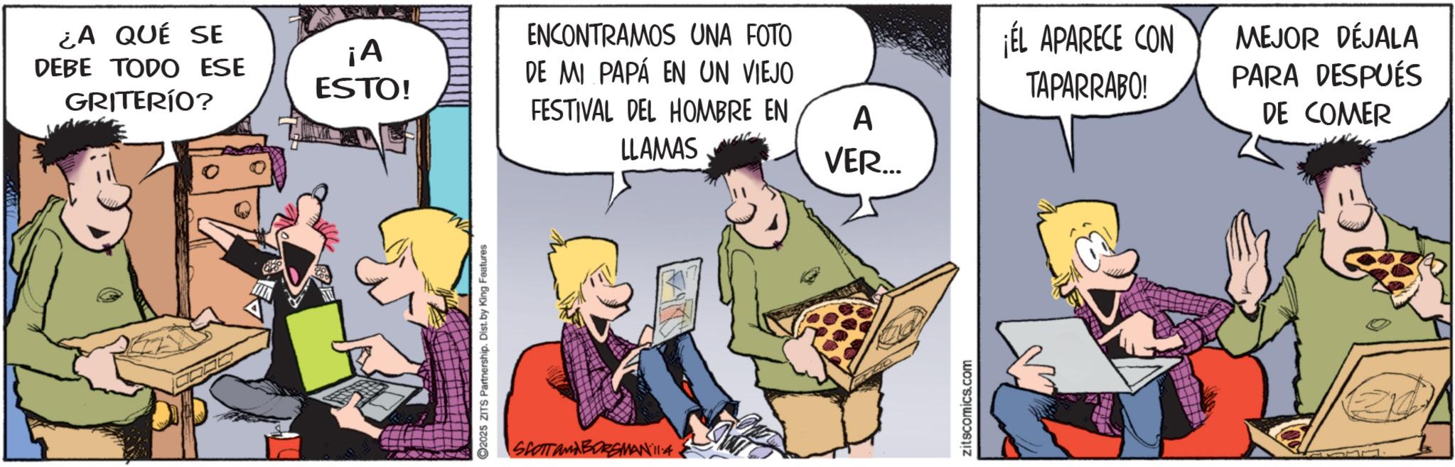 Fictional character OCR: ¿A QUÉ SE DEBE TODO ESE GRITERÍO? ENCONTRAMOS UNA FOTO ¡A ESTO! DE MI PAPÁ EN UN VIEJO 2025 ZITS Partnership. Dist. by King Features FESTIVAL DEL HOMBRE EN A LLAMAS VER... SCOTT and BORGMAN 11:4 zitscomics.com ¡ÉL APARECE CON TAPARRABO! MEJOR DÉJALA PARA DESPUÉS DE COMER ¿ A QUÉ SE DEBE TODO ESE GRITERÍO ? ENCONTRAMOS UNA FOTO ¡ A ESTO ! DE MI PAPÁ EN UN VIEJO 2025 ZITS Partnership . Dist . by King Features FESTIVAL DEL HOMBRE EN A LLAMAS VER ... SCOTT and BORGMAN 11 : 4 zitscomics.com ¡ ÉL APARECE CON TAPARRABO ! MEJOR DÉJALA PARA DESPUÉS DE COMER