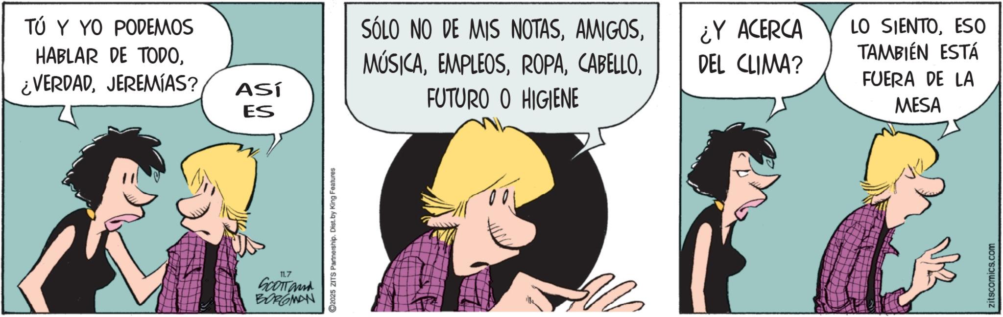 Animated cartoon OCR: TÚ Y YO PODEMOS HABLAR DE TODOJEREMIAS? ES SÓLO NO DE MIS NOTAS¿Y ACERCA DEL CLIMA? ASÍ FUTURO O HIGIENE 11.7 SCOTT and BORGMAN C2025 ZITS Partnership. Dist. by King Features 22 LO SIENTOESO TAMBIÉN ESTÁ FUERA DE LA MESA zitscomics.com TÚ Y YO PODEMOS HABLAR DE TODO¿ VERDADJEREMIAS ? ES SÓLO NO DE MIS NOTAS¿ Y ACERCA DEL CLIMA ? ASÍ FUTURO O HIGIENE 11.7 SCOTT and BORGMAN C2025 ZITS Partnership . Dist . by King Features 22 LO SIENTOESO TAMBIÉN ESTÁ FUERA DE LA MESA zitscomics.com