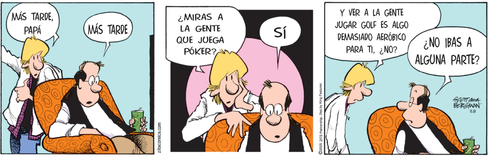 Graphics OCR: MÁS TARDEPAPÁ MÁS TARDE ¿MIRAS A LA GENTE QUE JUEGA PÓKER? zitscomics.com Sí C2025 ZITS Partnership. Dist. by King Features Y VER A LA GENTE JUGAR GOLF ES ALGO DEMASIADO AERÓBICO PARA TI¿NO? ¿NO IBAS A ALGUNA PARTE? SCOTT and BORGMAN 11.8 MÁS TARDEPAPÁ MÁS TARDE ¿ MIRAS A LA GENTE QUE JUEGA PÓKER ? zitscomics.com Sí C2025 ZITS Partnership . Dist . by King Features Y VER A LA GENTE JUGAR GOLF ES ALGO DEMASIADO AERÓBICO PARA TI¿ NO ? ¿ NO IBAS A ALGUNA PARTE ? SCOTT and BORGMAN 11.8