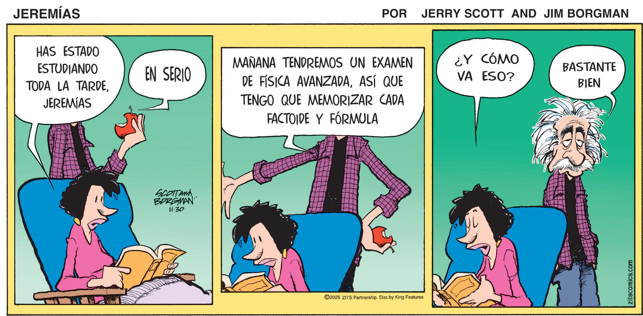 Graphics OCR: JEREMÍAS HAS ESTADO ESTUDIANDO EN SERIO TODA LA TARDEJEREMIAS SCOTTAND BORGMAN 11.30 POR JERRY SCOTT AND JIM BORGMAN MAÑANA TENDREMOS UN EXAMEN DE FÍSICA AVANZADAASÍ QUE TENGO QUE MEMORIZAR CADA FACTOIDE Y FÓRMULA 2025 ZITS Partnership. Dist. by King Features ¿Y CÓMO VA ESO? BASTANTE BIEN zitscomics.com JEREMÍAS HAS ESTADO ESTUDIANDO EN SERIO TODA LA TARDEJEREMIAS SCOTTAND BORGMAN 11.30 POR JERRY SCOTT AND JIM BORGMAN MAÑANA TENDREMOS UN EXAMEN DE FÍSICA AVANZADAASÍ QUE TENGO QUE MEMORIZAR CADA FACTOIDE Y FÓRMULA 2025 ZITS Partnership . Dist . by King Features ¿ Y CÓMO VA ESO ? BASTANTE BIEN zitscomics.com