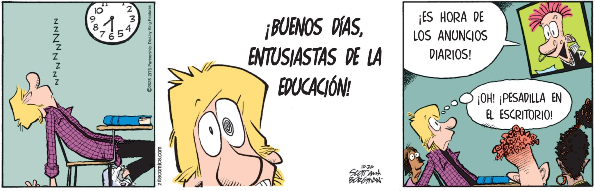 Publication OCR: NM. to 3 4 9 81. 7 65 ? 00 Z Z NNNNNNNN zitscomics.com ©2025 ZITS Partnership. Dist. by King Features ¡BUENOS DÍASENTUSIASTAS DE LA EDUCACIÓN! ¡ES HORA DE LOS ANUNCIOS DIARIOS! ¡OH! ¡PESADILLA EN EL ESCRITORIO! 10.20 SCOTAM BORGNAN NM . to 3 4 9 81 . 7 65 ? 00 Z Z NNNNNNNN zitscomics.com © 2025 ZITS Partnership . Dist . by King Features ¡ BUENOS DÍASENTUSIASTAS DE LA EDUCACIÓN ! ¡ ES HORA DE LOS ANUNCIOS DIARIOS ! ¡ OH ! ¡ PESADILLA EN EL ESCRITORIO ! 10.20 SCOTAM BORGNAN