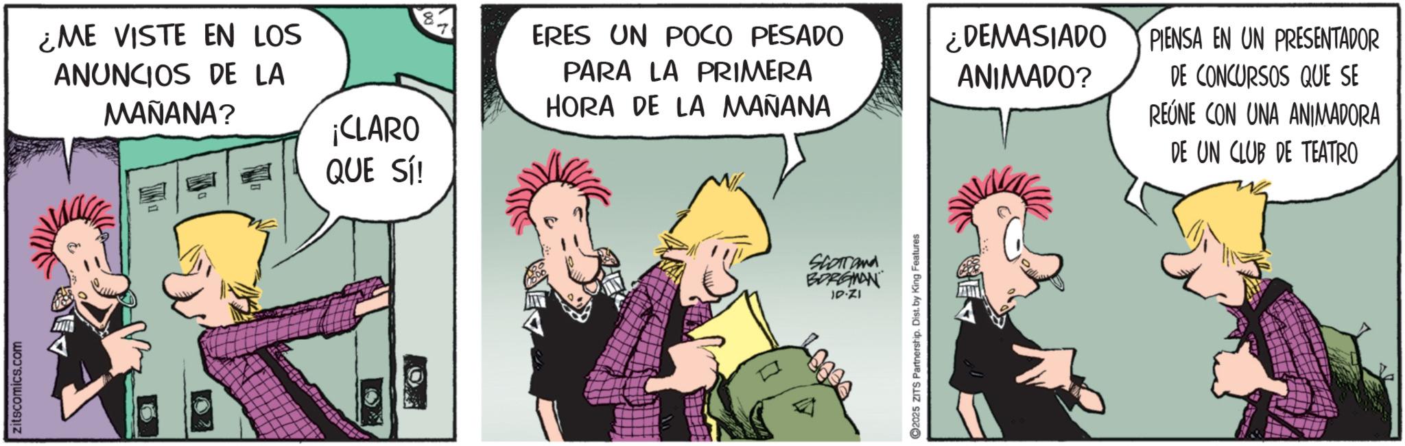 Publication OCR: zitscomics.com ¿ME VISTE EN LOS ANUNCIOS DE LA MAÑANA? ¡CLARO QUE SÍ! ERES UN POCO PESADO PARA LA PRIMERA HORA DE LA MAÑANA Short and BORGNAN IP-ZI 2025 ZITS Partnership. Dist. by King Features ¿DEMASIADO ANIMADO? PIENSA EN UN PRESENTADOR DE CONCURSOS QUE SE REÚNE CON UNA ANIMADORA DE UN CLUB DE TEATRO zitscomics.com ¿ ME VISTE EN LOS ANUNCIOS DE LA MAÑANA ? ¡ CLARO QUE SÍ ! ERES UN POCO PESADO PARA LA PRIMERA HORA DE LA MAÑANA Short and BORGNAN IP - ZI 2025 ZITS Partnership . Dist . by King Features ¿ DEMASIADO ANIMADO ? PIENSA EN UN PRESENTADOR DE CONCURSOS QUE SE REÚNE CON UNA ANIMADORA DE UN CLUB DE TEATRO