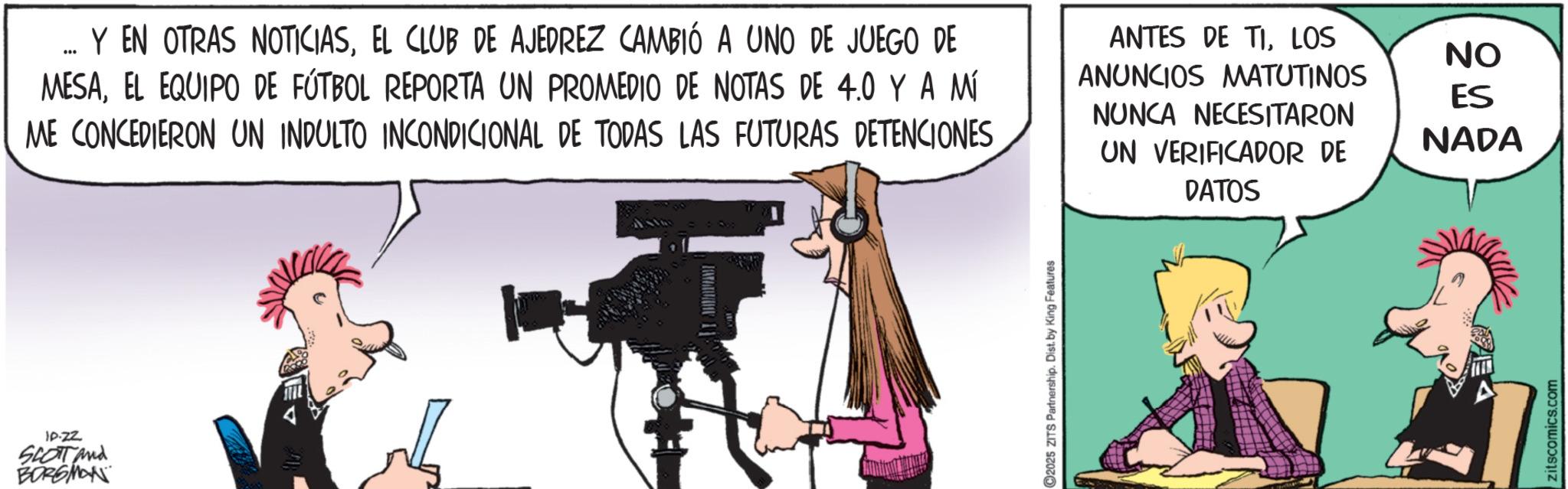 Animated cartoon OCR: SON Y EN OTRAS NOTICIASEL CLUB DE AJEDREZ CAMBIÓ A UNO DE JUEGO DE MESAEL EQUIPO DE FÚTBOL REPORTA UN PROMEDIO DE NOTAS DE 4.0 Y A MÍ ME CONCEDIERON UN INDULTO INCONDICIONAL DE TODAS LAS FUTURAS DETENCIONES ANTES DE TILOS ANUNCIOS MATUTINOS NUNCA NECESITARON UN VERIFICADOR DE DATOS IP.ZZ SCOTT And BORGMAN FATATUE 1 2025 ZITS Partnership. Dist. by King Features NO ES NADA zitscomics.com SON Y EN OTRAS NOTICIASEL CLUB DE AJEDREZ CAMBIÓ A UNO DE JUEGO DE MESAEL EQUIPO DE FÚTBOL REPORTA UN PROMEDIO DE NOTAS DE 4.0 Y A MÍ ME CONCEDIERON UN INDULTO INCONDICIONAL DE TODAS LAS FUTURAS DETENCIONES ANTES DE TILOS ANUNCIOS MATUTINOS NUNCA NECESITARON UN VERIFICADOR DE DATOS IP.ZZ SCOTT And BORGMAN FATATUE 1 2025 ZITS Partnership . Dist . by King Features NO ES NADA zitscomics.com