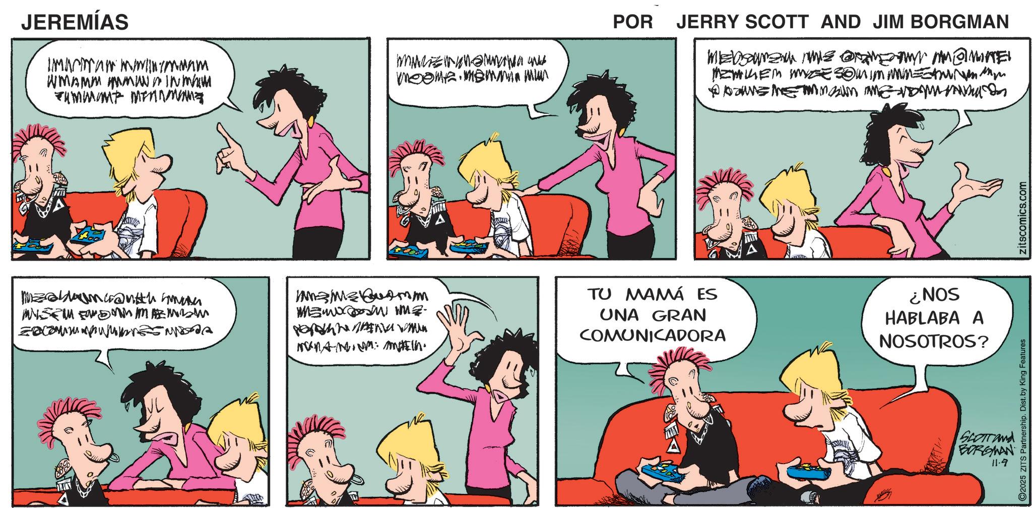 Fictional character OCR: JEREMÍAS wwww www WWW/M/WMV/JUJV WI WMAMM MWIN MAM meeme memmin mun WYWENDEWE WWA AVEAU NYAVEN MENU @mes WZ5MM POR JERRY SCOTT AND JIM BORGMAN Mensanzaun muiz @xamen Am@minel MEMKEM ZE 3@mim mmm= ??????????????? ?????? ??? TU MAMÁ ES UNA GRAN COMUNICADORA SON? HABLABA A NOSOTROS? SCOTTand C2025 ZITS Partnership. Dist. by King Features BORGMAN 11.9 zitscomics.com JEREMÍAS wwww www WWW / M / WMV / JUJV WI WMAMM MWIN MAM meeme memmin mun WYWENDEWE WWA AVEAU NYAVEN MENU @mes WZ5MM POR JERRY SCOTT AND JIM BORGMAN Mensanzaun muiz @xamen Am @ minel MEMKEM ZE 3 @ mim mmm = ??????????????? ?????? ??? TU MAMÁ ES UNA GRAN COMUNICADORA SON ? HABLABA A NOSOTROS ? SCOTTand C2025 ZITS Partnership . Dist . by King Features BORGMAN 11.9 zitscomics.com