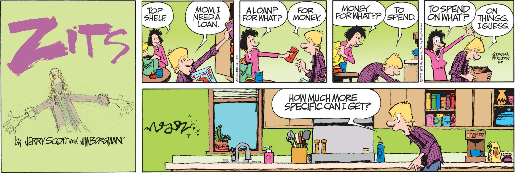 Fictional character OCR: ZITS TOP SHELF MOMI NEEDA ALOAN? FOR WHAT? FOR MONEY. WAN by JERRY SCOTT and JIMBORGMAN" LOAN. zitscomics.com MONEY TO SPEND ON FOR WHAT?? SPEND ON WHAT? THINGS. HOW MUCH MORE SPECIFIC CAN I GET? ©2025 ZITS Partnership. Dist. by King Features 000 0000 I GUESS. SCOTTand BORGMAN 11-Z ZITS TOP SHELF MOMI NEEDA ALOAN ? FOR WHAT ? FOR MONEY . WAN by JERRY SCOTT and JIMBORGMAN " LOAN . zitscomics.com MONEY TO SPEND ON FOR WHAT ?? SPEND ON WHAT ? THINGS . HOW MUCH MORE SPECIFIC CAN I GET ? © 2025 ZITS Partnership . Dist . by King Features 000 0000 I GUESS . SCOTTand BORGMAN 11 - Z