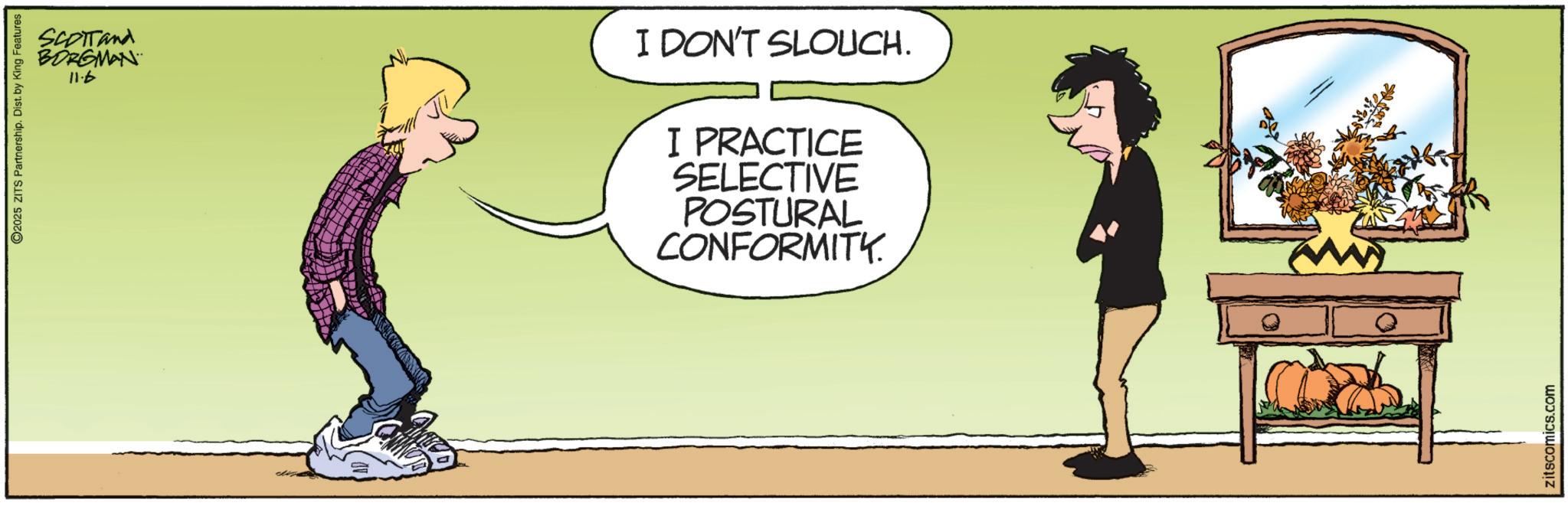 Photo caption OCR: O2025 ZITS Partnership. Dist. by King Features SCOTTand BORGMAN 4.11 I DON'T SLOUCH. I PRACTICE SELECTIVE POSTURAL CONFORMITY. zitscomics.com O2025 ZITS Partnership . Dist . by King Features SCOTTand BORGMAN 4.11 I DON'T SLOUCH . I PRACTICE SELECTIVE POSTURAL CONFORMITY . zitscomics.com