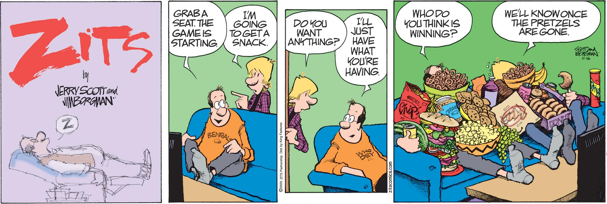Publication OCR: ZITS by JERRY SCOTT and VIMBORGMAN Z GRABA SEAT. THE GAME IS STARTING BENGALS I'M GOING TO GETA SNACK. DO YOU I'LL WANT JUST ANYTHING? HAVE WHAT KOU'RE 2025 ZITS Partnership. Dist. by King Features WHO DO YOU THINK IS WINNING? WE'LL KNOW ONCE THE PRETZELS ARE GONE. SCOTT and BORGMAN 11-16 HAVING Chips Zitscomics.com ZITS by JERRY SCOTT and VIMBORGMAN Z GRABA SEAT . THE GAME IS STARTING BENGALS I'M GOING TO GETA SNACK . DO YOU I'LL WANT JUST ANYTHING ? HAVE WHAT KOU'RE 2025 ZITS Partnership . Dist . by King Features WHO DO YOU THINK IS WINNING ? WE'LL KNOW ONCE THE PRETZELS ARE GONE . SCOTT and BORGMAN 11-16 HAVING Chips Zitscomics.com