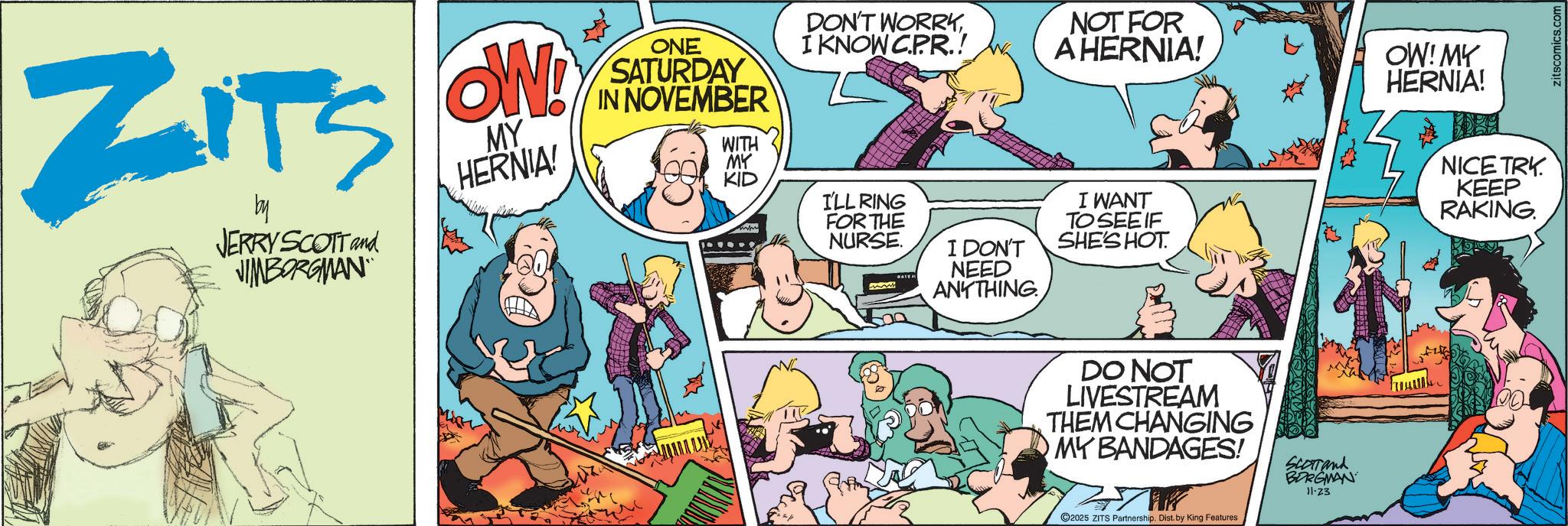 Fictional character OCR: ZITS by JERRY SCOTT and VIMBORGMAN OW! MY HERNIA! ONE SATURDAY IN NOVEMBER DON'T WORRYI KNOW CPR.! WITH MY KID I'LL RING FOR THE NURSE. NOT FOR A HERNIA! OW! MY HERNIA! I DON'T NEED ANYTHING. I WANT TO SEE IF SHE'S HOT NICE TRK KEEP RAKING. DO NOT LIVESTREAM THEM CHANGING MY BANDAGES! 2025 ZITS Partnership. Dist. by King Features SCOTTand BORGMAN 11-23 zitscomics.com ZITS by JERRY SCOTT and VIMBORGMAN OW ! MY HERNIA ! ONE SATURDAY IN NOVEMBER DON'T WORRYI KNOW CPR . ! WITH MY KID I'LL RING FOR THE NURSE . NOT FOR A HERNIA ! OW ! MY HERNIA ! I DON'T NEED ANYTHING . I WANT TO SEE IF SHE'S HOT NICE TRK KEEP RAKING . DO NOT LIVESTREAM THEM CHANGING MY BANDAGES ! 2025 ZITS Partnership . Dist . by King Features SCOTTand BORGMAN 11-23 zitscomics.com