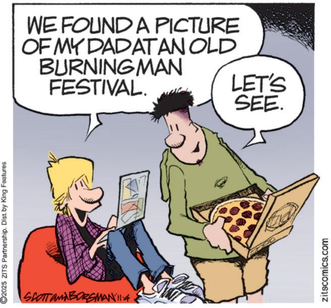 Comics OCR: ©2025 ZITS Partnership. Dist. by King Features SCOTT and BORGMAN 11:4 WE FOUND A PICTURE OF MY DADATAN OLD BURNING MAN FESTIVAL. LET'S SEE. zitscomics.com © 2025 ZITS Partnership . Dist . by King Features SCOTT and BORGMAN 11 : 4 WE FOUND A PICTURE OF MY DADATAN OLD BURNING MAN FESTIVAL . LET'S SEE . zitscomics.com