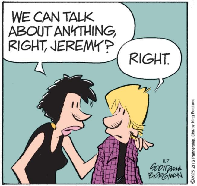 Photo caption OCR: WE CAN TALK ABOUT ANYTHINGJEREMY? RIGHT. 11.7 SCOTT and BORGMAN ©2025 ZITS Partnership. Dist. by King Features WE CAN TALK ABOUT ANYTHINGJEREMY ? RIGHT . 11.7 SCOTT and BORGMAN © 2025 ZITS Partnership . Dist . by King Features