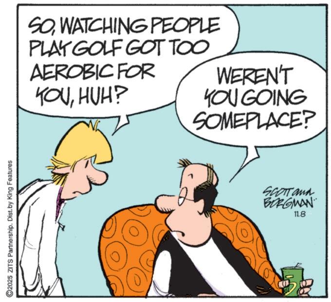 Animated cartoon OCR: ©2025 ZITS Partnership. Dist. by King Features SOWATCHING PEOPLE PLAY GOLF GOT TOO AEROBIC FOR YOUHUH? WEREN'T YOU GOING SOMEPLACE? SCOTT and BORGMAN 11.8 © 2025 ZITS Partnership . Dist . by King Features SOWATCHING PEOPLE PLAY GOLF GOT TOO AEROBIC FOR YOUHUH ? WEREN'T YOU GOING SOMEPLACE ? SCOTT and BORGMAN 11.8