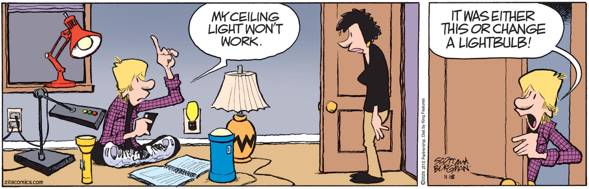 Comics OCR: zitscomics.com MY CEILING LIGHT WON'T WORK. IT WAS EITHER THIS OR CHANGE A LIGHTBULB! ©2025 ZITS Partnership. Dist. by King Features SCOTTand BORGMAN 11.18 zitscomics.com MY CEILING LIGHT WON'T WORK . IT WAS EITHER THIS OR CHANGE A LIGHTBULB ! © 2025 ZITS Partnership . Dist . by King Features SCOTTand BORGMAN 11.18