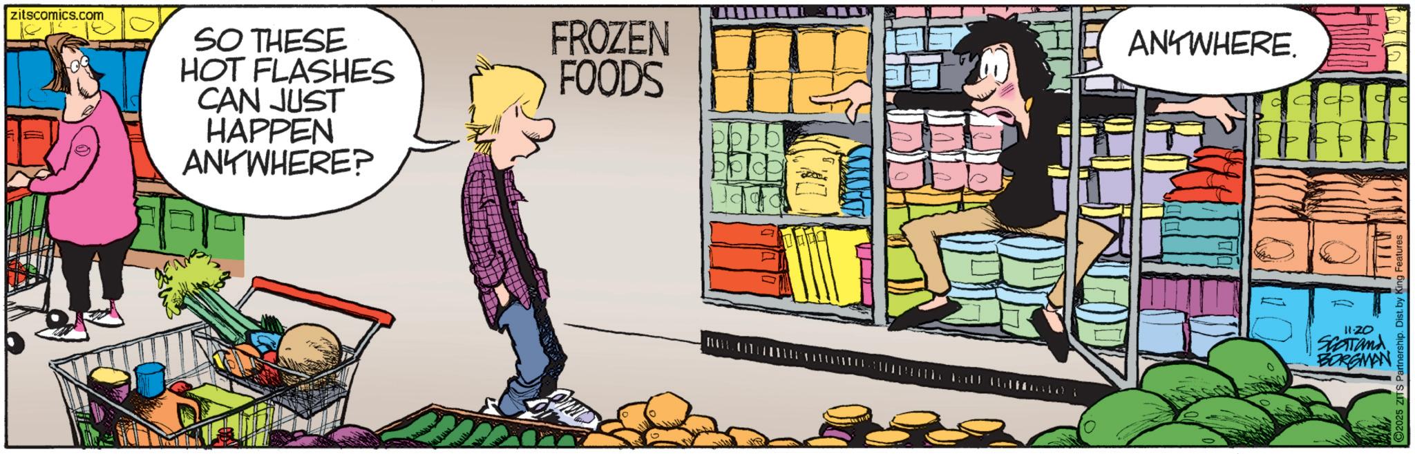 Comic book OCR: zitscomics.com SO THESE HOT FLASHES CAN JUST HAPPEN ANYWHERE? FROZEN ANYWHERE. FOODS FFFFF 11-20 SCOTand BORGMAN altime i IT77W C2025 ZITS Partnership. Dist. by King I zitscomics.com SO THESE HOT FLASHES CAN JUST HAPPEN ANYWHERE ? FROZEN ANYWHERE . FOODS FFFFF 11-20 SCOTand BORGMAN altime i IT77W C2025 ZITS Partnership . Dist . by King I