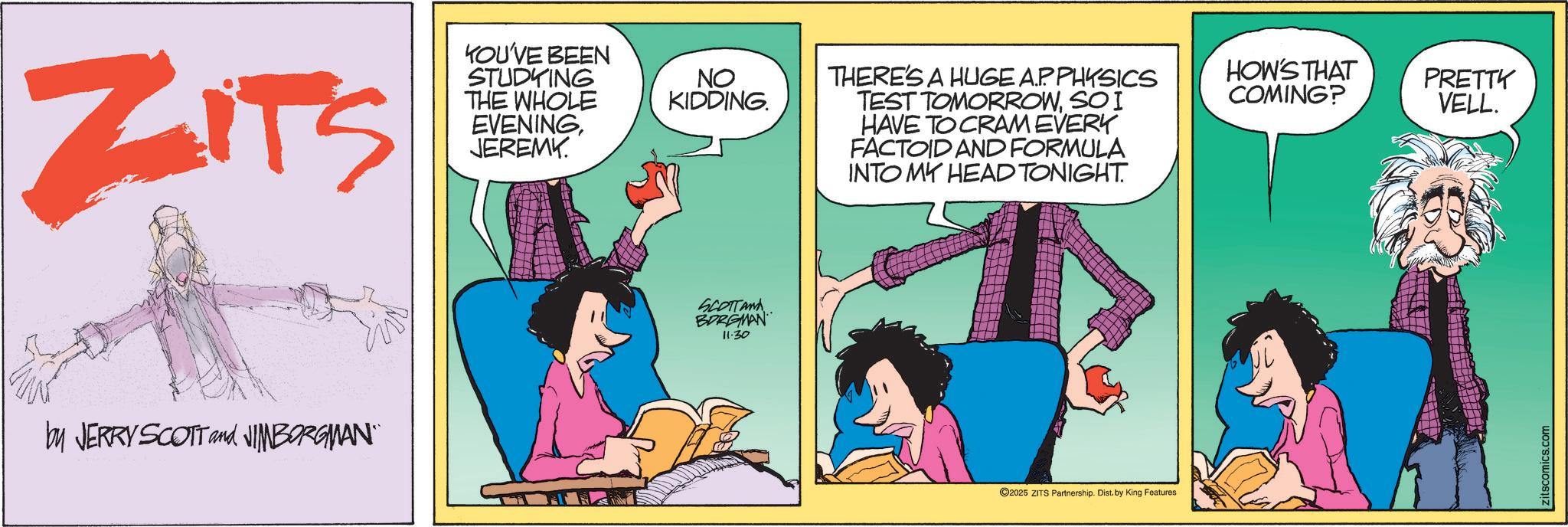 Graphics OCR: ZITS KOU'VE BEEN STUDYING THE WHOLE EVENINGJEREMY. by JERRY SCOTT and JIMBORGMAN" NO KIDDING. SCOTTAN BORGMAN 11.30 THERE'S A HUGE AP PHYSICS TEST TOMORROWSO I HAVE TO CRAM EVERY FACTOID AND FORMULA INTO MY HEAD TONIGHT. 2025 ZITS Partnership. Dist. by King Features HOW'S THAT COMING? PRETTY VELL. zitscomics.com ZITS KOU'VE BEEN STUDYING THE WHOLE EVENINGJEREMY . by JERRY SCOTT and JIMBORGMAN " NO KIDDING . SCOTTAN BORGMAN 11.30 THERE'S A HUGE AP PHYSICS TEST TOMORROWSO I HAVE TO CRAM EVERY FACTOID AND FORMULA INTO MY HEAD TONIGHT . 2025 ZITS Partnership . Dist . by King Features HOW'S THAT COMING ? PRETTY VELL . zitscomics.com