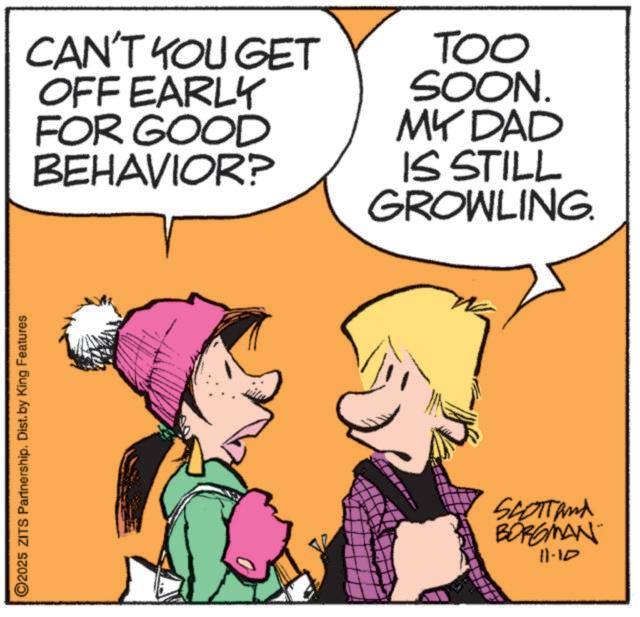 Graphics OCR: ©2025 ZITS Partnership. Dist. by King Features CAN'T YOU GET OFF EARLY FOR GOOD BEHAVIOR? TOO SOON. MY DAD IS STILL GROWLING. SCOTTand BORGMAN 11-10 © 2025 ZITS Partnership . Dist . by King Features CAN'T YOU GET OFF EARLY FOR GOOD BEHAVIOR ? TOO SOON . MY DAD IS STILL GROWLING . SCOTTand BORGMAN 11-10