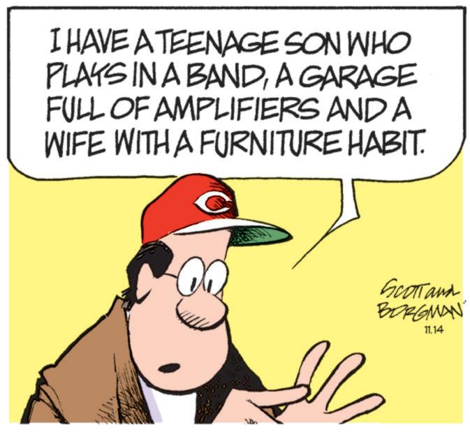 Photo caption OCR: I HAVE A TEENAGE SON WHO PLAYS IN A BANDA GARAGE FULL OF AMPLIFIERS AND A WIFE WITH A FURNITURE HABIT. Scottand BORGMAN 11.14 I HAVE A TEENAGE SON WHO PLAYS IN A BANDA GARAGE FULL OF AMPLIFIERS AND A WIFE WITH A FURNITURE HABIT . Scottand BORGMAN 11.14