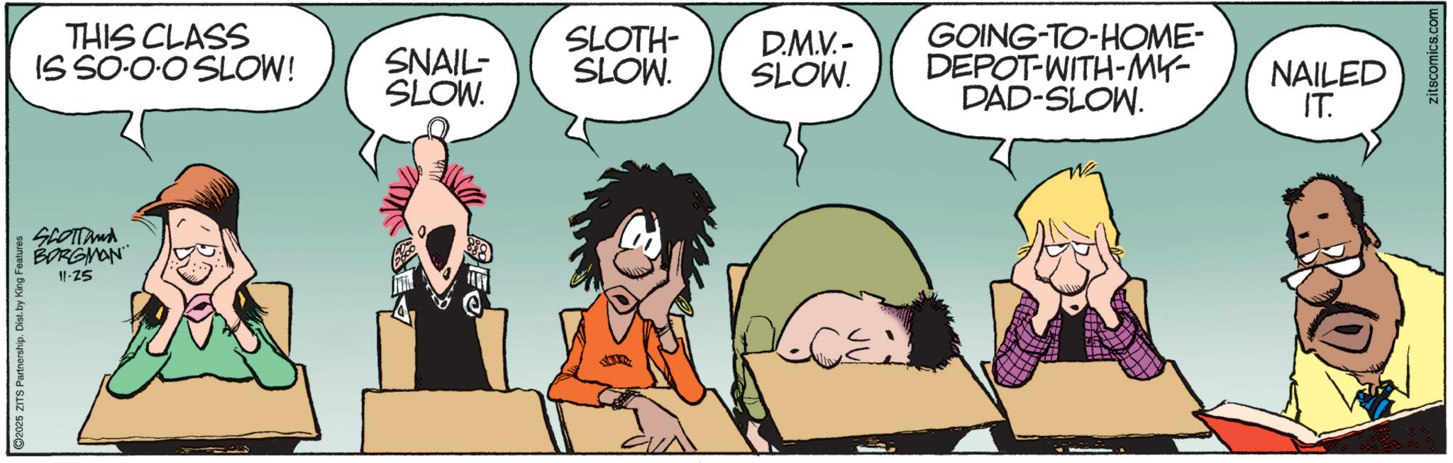 Photo caption OCR: THIS CLASS SLOTH- IS SO-O·O SLOW! SNAIL- SLOW. D.M.V.- SLOW. SLOW. SCOTTand BORGMAN 11-25 2025 ZITS Partnership. Dist. by King Features GOING-TO-HOME- DEPOT-WITH-MY- DAD-SLOW. NAILED IT. zitscomics.com THIS CLASS SLOTH- IS SO - O · O SLOW ! SNAIL- SLOW . D.M.V.- SLOW . SLOW . SCOTTand BORGMAN 11-25 2025 ZITS Partnership . Dist . by King Features GOING - TO - HOME- DEPOT - WITH - MY- DAD - SLOW . NAILED IT . zitscomics.com