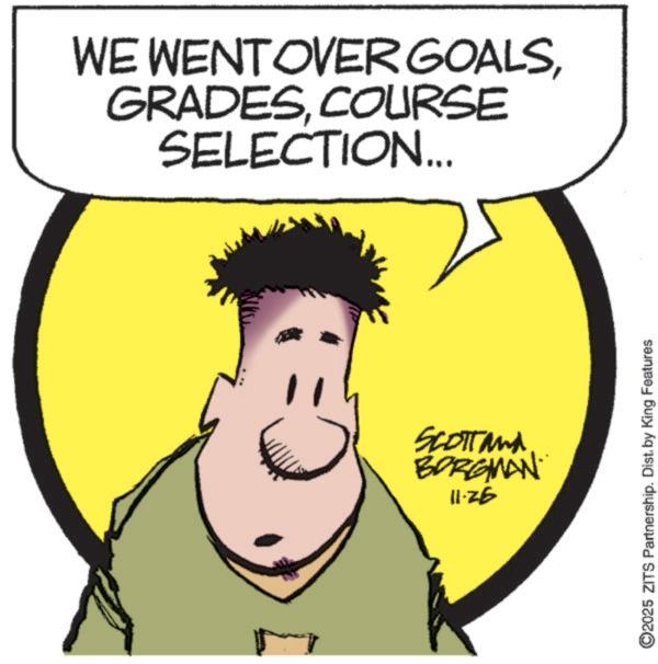 Graphics OCR: WE WENT OVER GOALSCOURSE SELECTION... 11 Scott and BORGMAN 11-26 ©2025 ZITS Partnership. Dist. by King Features WE WENT OVER GOALSCOURSE SELECTION ... 11 Scott and BORGMAN 11-26 © 2025 ZITS Partnership . Dist . by King Features