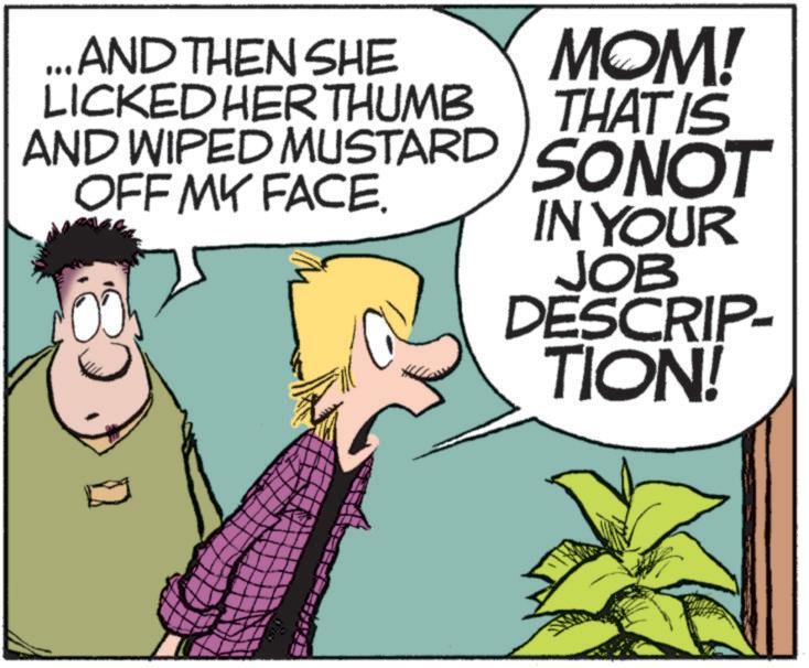 Photo caption OCR: ...AND THEN SHE LICKED HER THUMB AND WIPED MUSTARD OFF MY FACE. MOM! THAT IS SONOT IN YOUR JOB DESCRIP- TION! ... AND THEN SHE LICKED HER THUMB AND WIPED MUSTARD OFF MY FACE . MOM ! THAT IS SONOT IN YOUR JOB DESCRIP- TION !