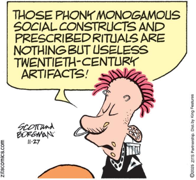 Fictional character OCR: zitscomics.com THOSE PHONY MONOGAMOUS SOCIAL CONSTRUCTS AND PRESCRIBED RITUALS ARE NOTHING BUT USELESS TWENTIETH-CENTURY ARTIFACTS! SCOTTand BORGMAN 11-27 2025 ZITS Partnership. Dist. by King Features zitscomics.com THOSE PHONY MONOGAMOUS SOCIAL CONSTRUCTS AND PRESCRIBED RITUALS ARE NOTHING BUT USELESS TWENTIETH - CENTURY ARTIFACTS ! SCOTTand BORGMAN 11-27 2025 ZITS Partnership . Dist . by King Features