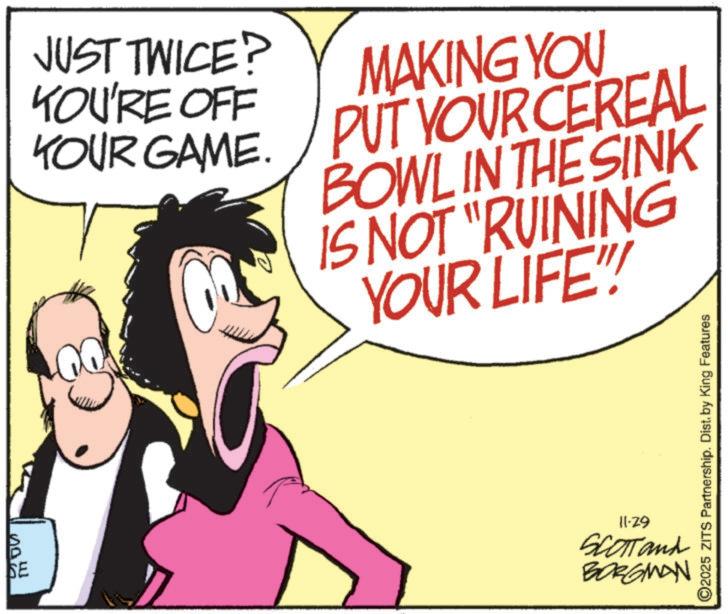 Graphics OCR: now SE JUST TWICE? YOU'RE OFF YOUR GAME. MAKING YOU PUT YOUR CEREAL BOWL IN THE SINK IS NOT "RUINING YOUR LIFE!!! 11-29 SCOTTand BORGMAN ©2025 ZITS Partnership. Dist. by King Features now SE JUST TWICE ? YOU'RE OFF YOUR GAME . MAKING YOU PUT YOUR CEREAL BOWL IN THE SINK IS NOT " RUINING YOUR LIFE !!! 11-29 SCOTTand BORGMAN © 2025 ZITS Partnership . Dist . by King Features
