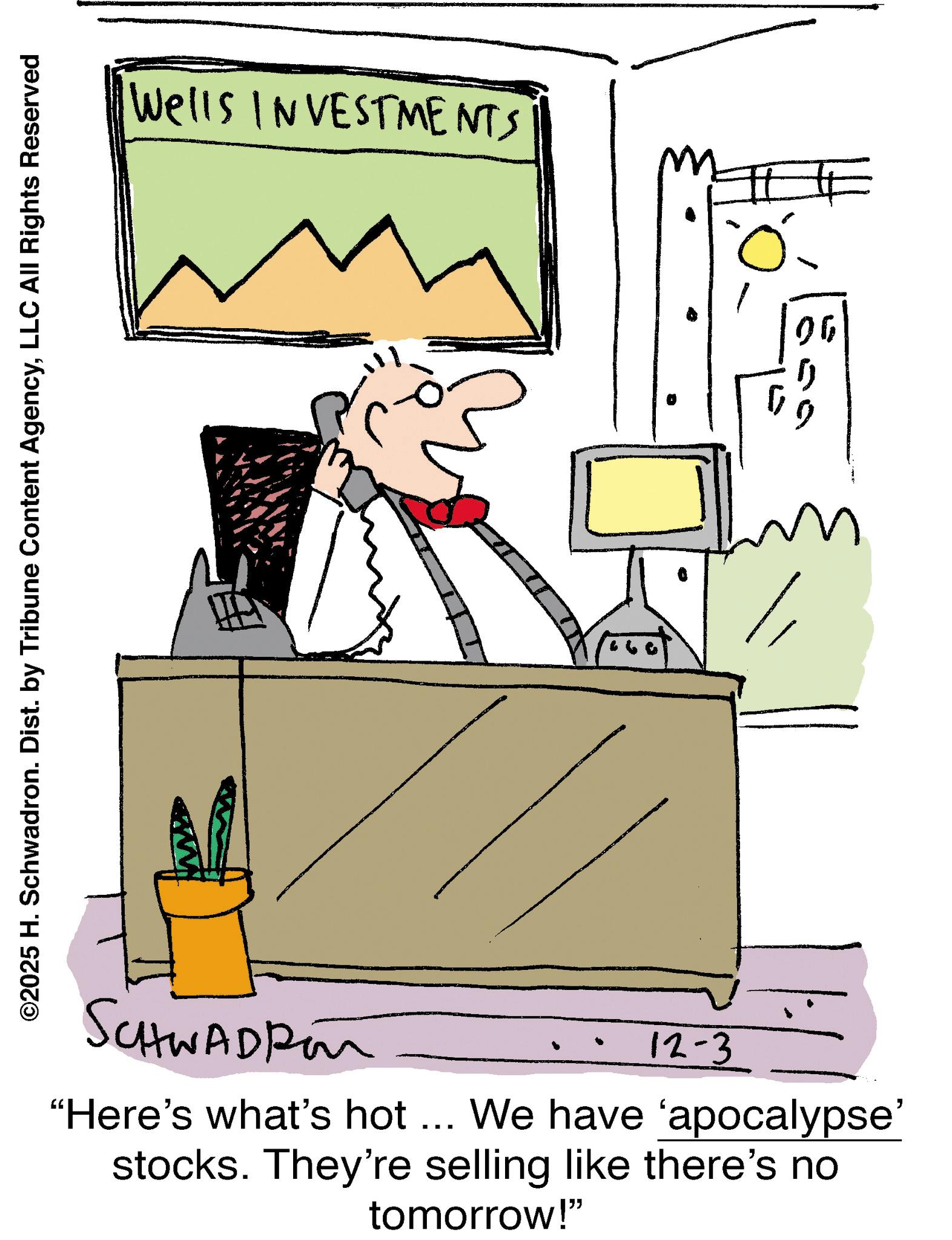 Debate OCR: ©2025 H. Schwadron. Dist. by Tribune Content AgencyLLC All Rights Reserved SCHWADR Wells INVESTMENTS 12-3 "Here's what's hot... We have 'apocalypse' stocks. They're selling like there's no tomorrow!" © 2025 H. Schwadron . Dist . by Tribune Content AgencyLLC All Rights Reserved SCHWADR Wells INVESTMENTS 12-3 " Here's what's hot ... We have ' apocalypse ' stocks . They're selling like there's no tomorrow ! "