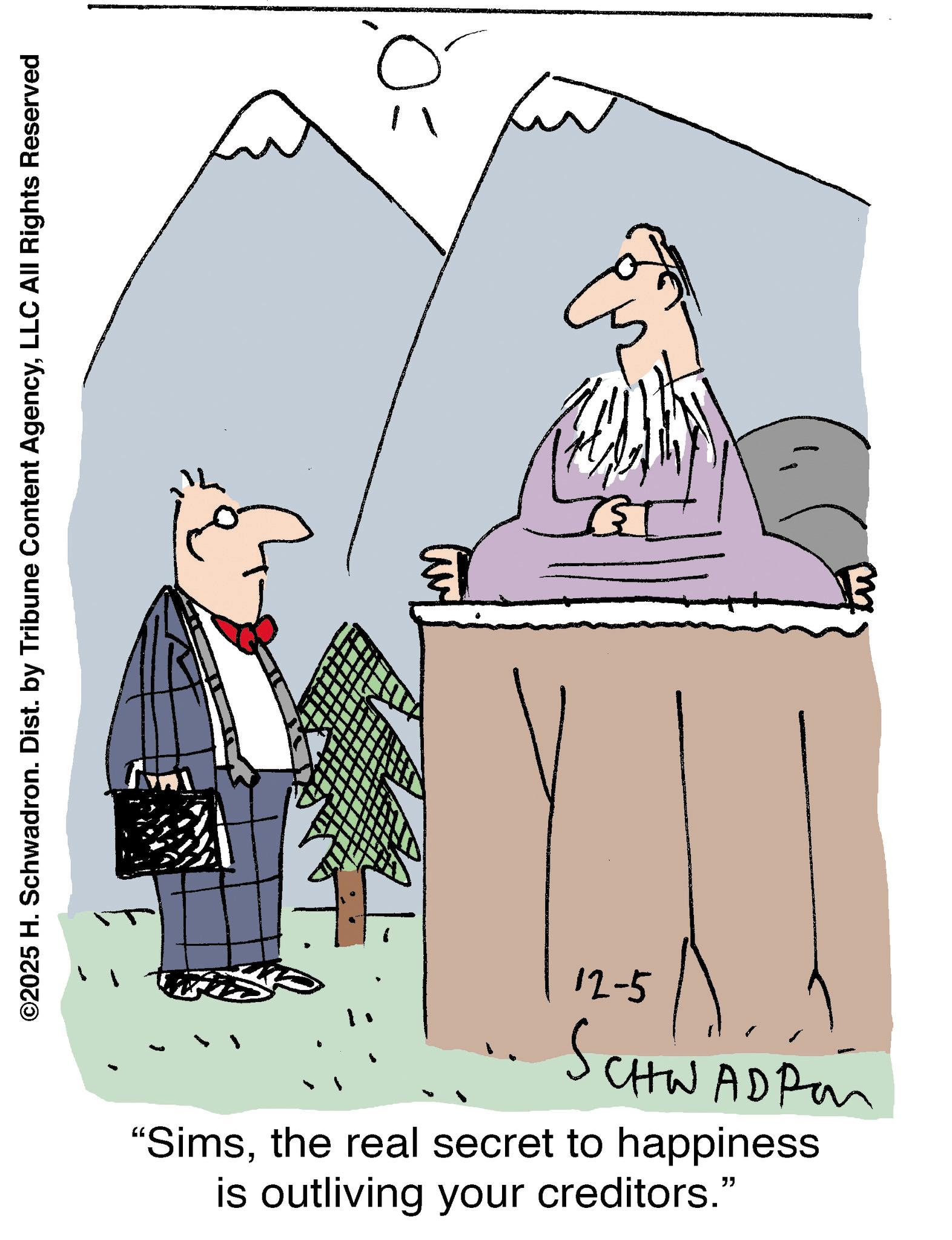 Fiction OCR: ©2025 H. Schwadron. Dist. by Tribune Content AgencyLLC All Rights Reserved 12-5 SCHW CHWADPon "Simsthe real secret to happiness is outliving your creditors." © 2025 H. Schwadron . Dist . by Tribune Content AgencyLLC All Rights Reserved 12-5 SCHW CHWADPon " Simsthe real secret to happiness is outliving your creditors . "