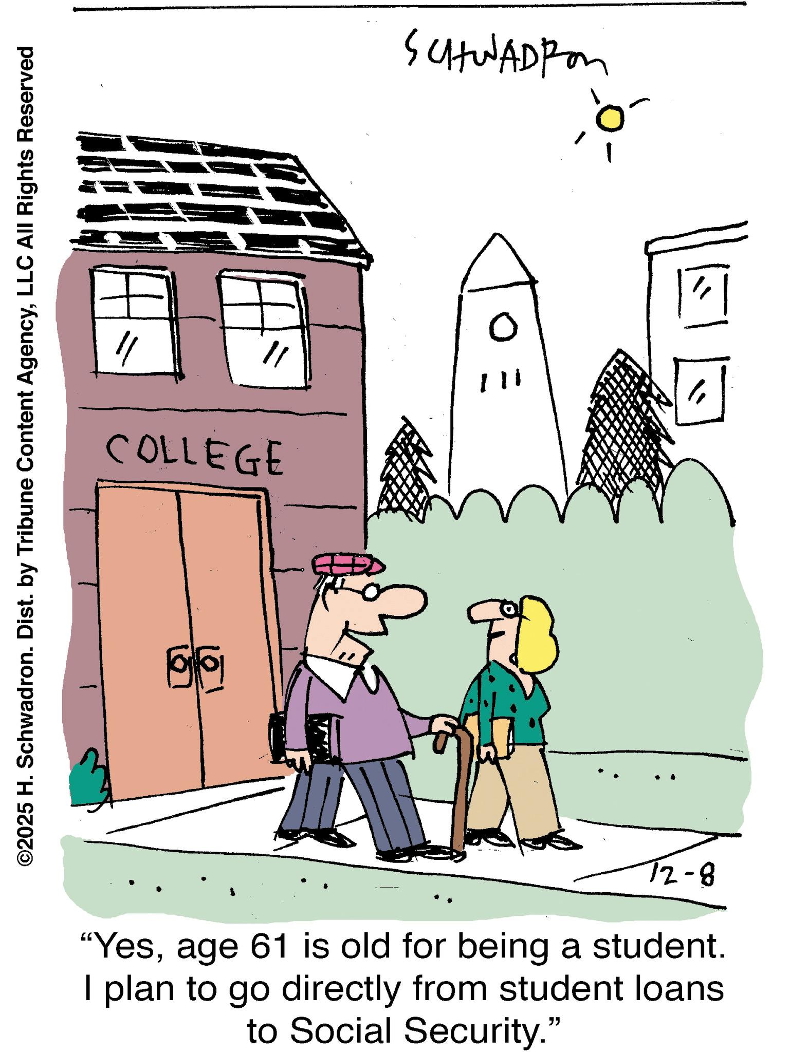 Line art OCR: ©2025 H. Schwadron. Dist. by Tribune Content AgencyLLC All Rights Reserved COLLEGE 72-8 "Yesage 61 is old for being a student. I plan to go directly from student loans to Social Security." E O SCHWADEM © 2025 H. Schwadron . Dist . by Tribune Content AgencyLLC All Rights Reserved COLLEGE 72-8 " Yesage 61 is old for being a student . I plan to go directly from student loans to Social Security . " E O SCHWADEM