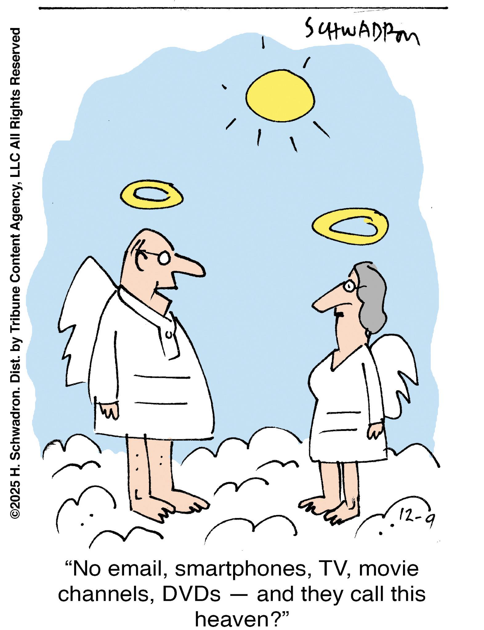 Graphics OCR: ©2025 H. Schwadron. Dist. by Tribune Content AgencyLLC All Rights Reserved 12-9 "No emailmovie channelsDVDs - - and they call this heaven?" SCHWADRO © 2025 H. Schwadron . Dist . by Tribune Content AgencyLLC All Rights Reserved 12-9 " No emailmovie channelsDVDs - - and they call this heaven ? " SCHWADRO