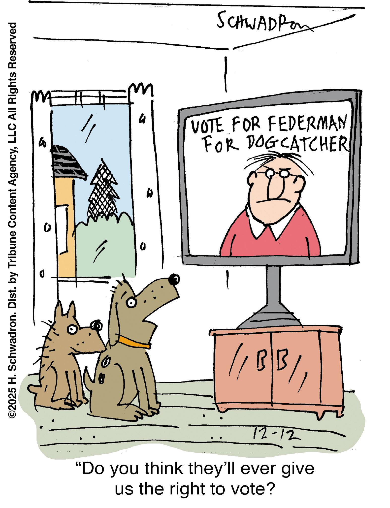 Sketch OCR: ©2025 H. Schwadron. Dist. by Tribune Content AgencyLLC All Rights Reserved SCHWADRO m h VOTE FOR FEDERMAN FOR DOGCATCHER // BB/1 12-12 "Do you think they'll ever give us the right to vote? © 2025 H. Schwadron . Dist . by Tribune Content AgencyLLC All Rights Reserved SCHWADRO m h VOTE FOR FEDERMAN FOR DOGCATCHER // BB / 1 12-12 " Do you think they'll ever give us the right to vote ?