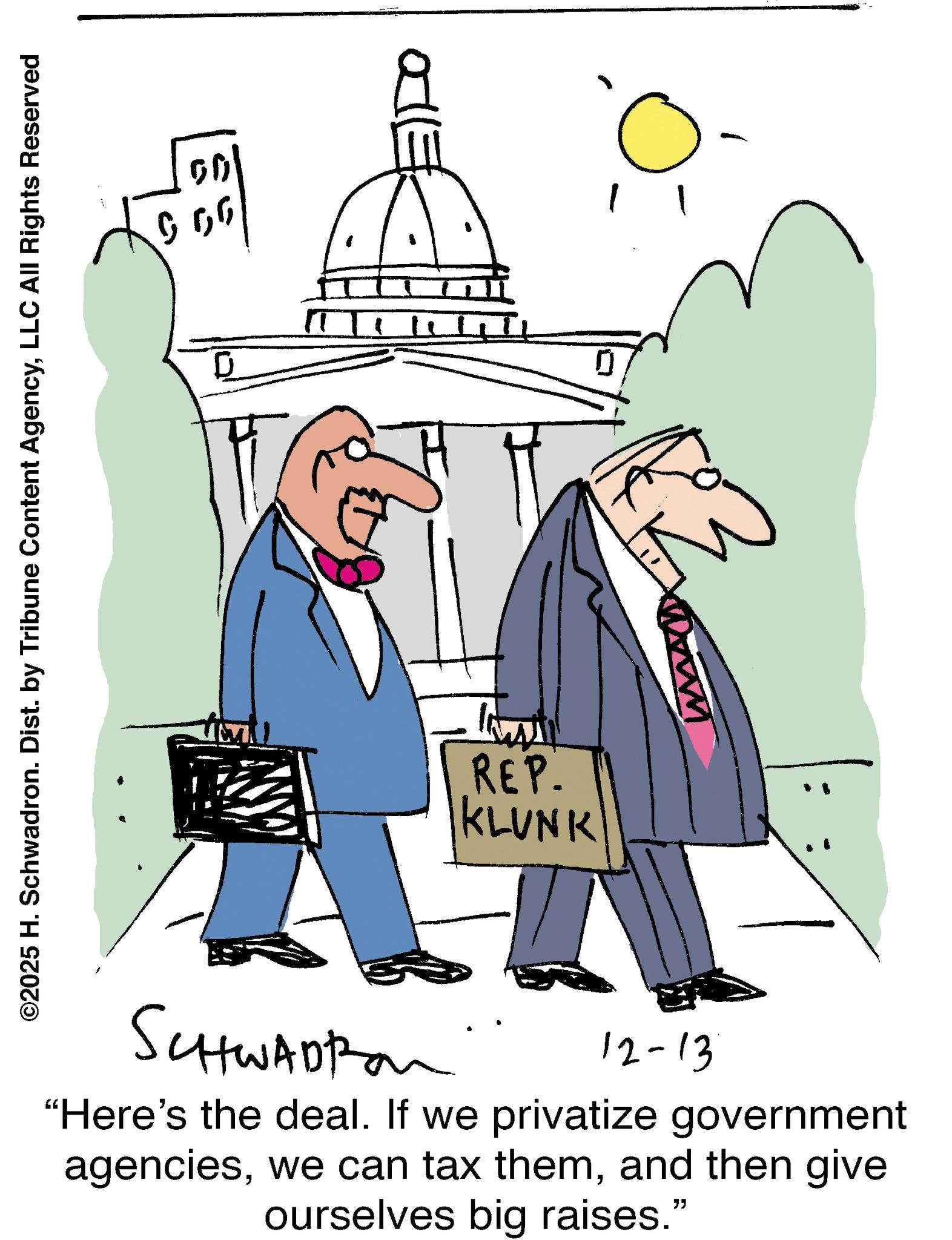 Pleased OCR: ©2025 H. Schwadron. Dist. by Tribune Content AgencyLLC All Rights Reserved 0 50 ????? A REP. KLUNK www SCHWADRO 12-13 "Here's the deal. If we privatize government agenciesand then give. ourselves big raises." © 2025 H. Schwadron . Dist . by Tribune Content AgencyLLC All Rights Reserved 0 50 ????? A REP . KLUNK www SCHWADRO 12-13 " Here's the deal . If we privatize government agencieswe can tax themand then give . ourselves big raises . "