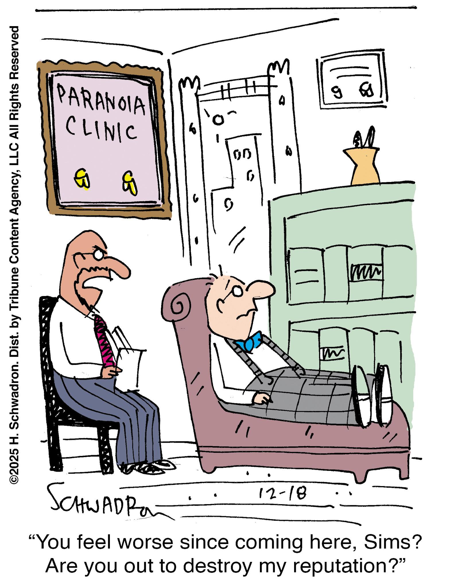 Armrest OCR: ©2025 H. Schwadron. Dist. by Tribune Content AgencyLLC All Rights Reserved PARANOIA CLINIC G G 00 ? ST " A MW - SCHWADRO 12-18 "You feel worse since coming hereSims? Are you out to destroy my reputation?" © 2025 H. Schwadron . Dist . by Tribune Content AgencyLLC All Rights Reserved PARANOIA CLINIC G G 00 ? ST " A MW - SCHWADRO 12-18 " You feel worse since coming hereSims ? Are you out to destroy my reputation ? "