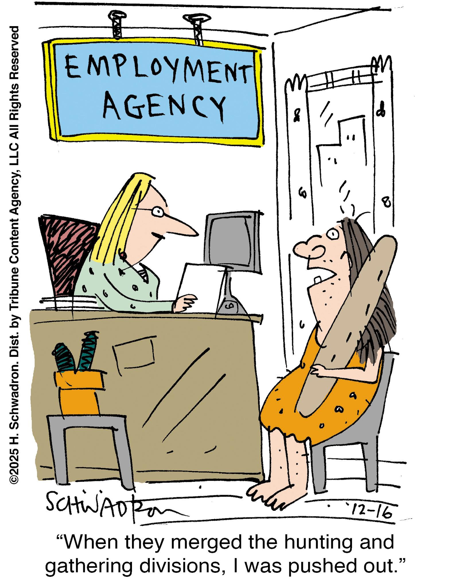 Animated cartoon OCR: EMPLOYMENT AGENCY ©2025 H. Schwadron. Dist. by Tribune Content AgencyLLC All Rights Reserved www. SCHWADton 12-16 "When they merged the hunting and gathering divisionsI was pushed out." M EMPLOYMENT AGENCY © 2025 H. Schwadron . Dist . by Tribune Content AgencyLLC All Rights Reserved www . SCHWADton 12-16 " When they merged the hunting and gathering divisionsI was pushed out . " M