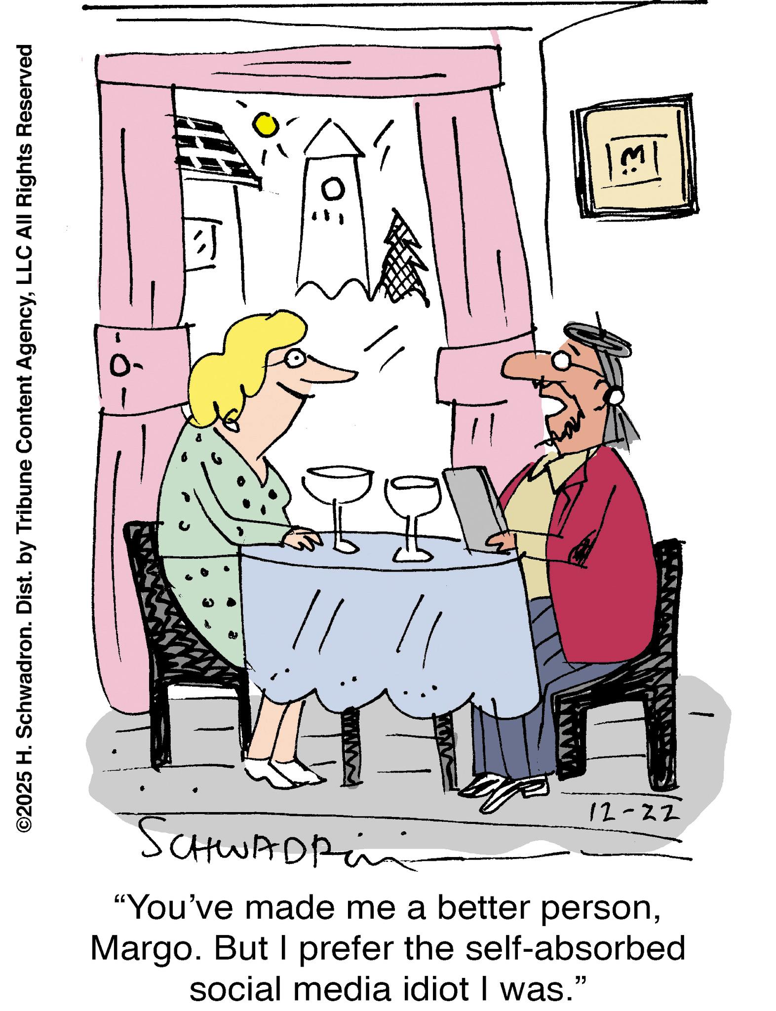 Graphics OCR: ©2025 H. Schwadron. Dist. by Tribune Content AgencyLLC All Rights Reserved 0- 12-22 SCHWADRin "You've made me a better personMargo. But I prefer the self-absorbed social media idiot I was." 1 © 2025 H. Schwadron . Dist . by Tribune Content AgencyLLC All Rights Reserved 0- 12-22 SCHWADRin " You've made me a better personMargo . But I prefer the self - absorbed social media idiot I was . " 1