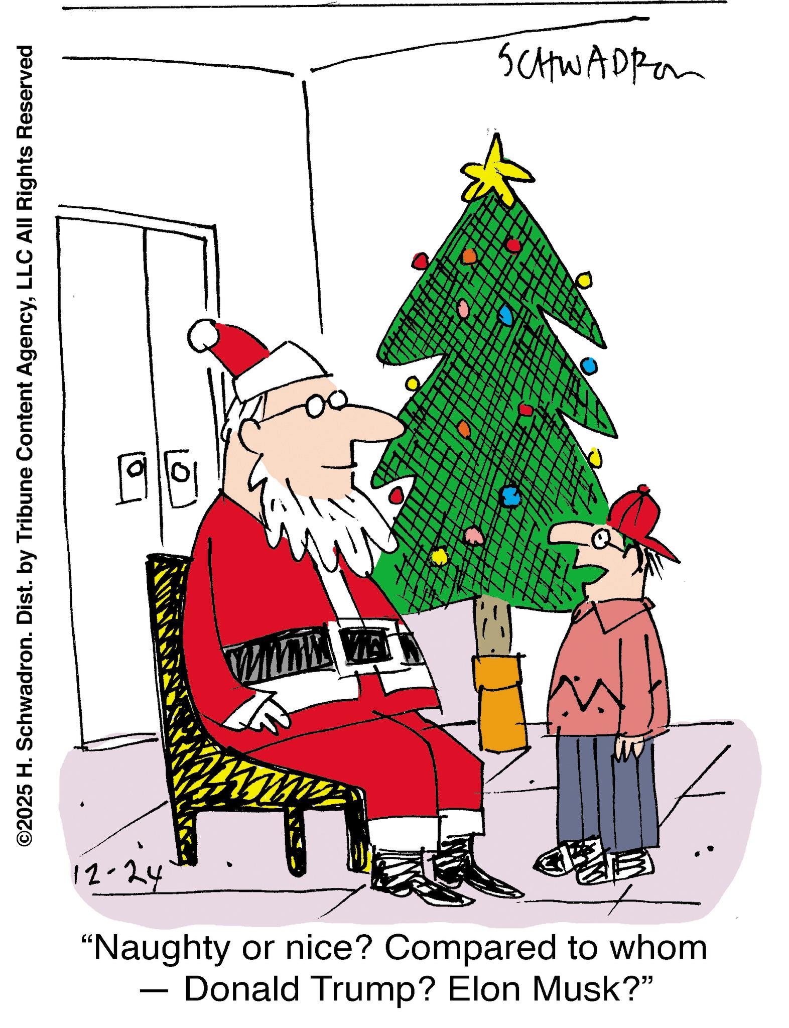 Holiday OCR: 0 ©2025 H. Schwadron. Dist. by Tribune Content AgencyLLC All Rights Reserved 10 SCHWADRO WWW WE 12-24 "Naughty or nice? Compared to whom Donald Trump? Elon Musk?" - 0 © 2025 H. Schwadron . Dist . by Tribune Content AgencyLLC All Rights Reserved 10 SCHWADRO WWW WE 12-24 " Naughty or nice ? Compared to whom Donald Trump ? Elon Musk ? " -