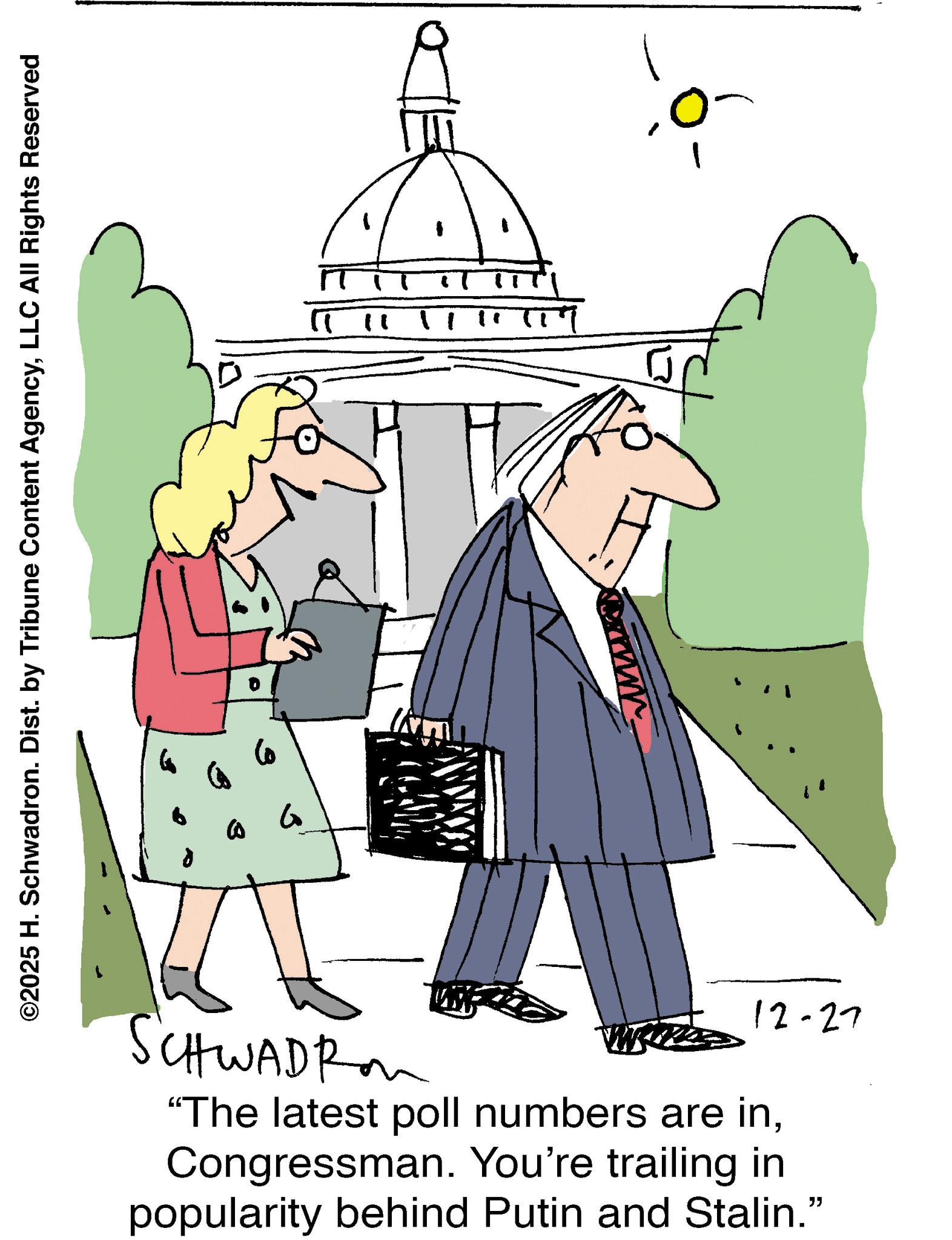 Pleased OCR: ©2025 H. Schwadron. Dist. by Tribune Content AgencyLLC All Rights Reserved G SCHWADRA 12-27 "The latest poll numbers are inCongressman. You're trailing in popularity behind Putin and Stalin." © 2025 H. Schwadron . Dist . by Tribune Content AgencyLLC All Rights Reserved G SCHWADRA 12-27 " The latest poll numbers are inCongressman . You're trailing in popularity behind Putin and Stalin . "