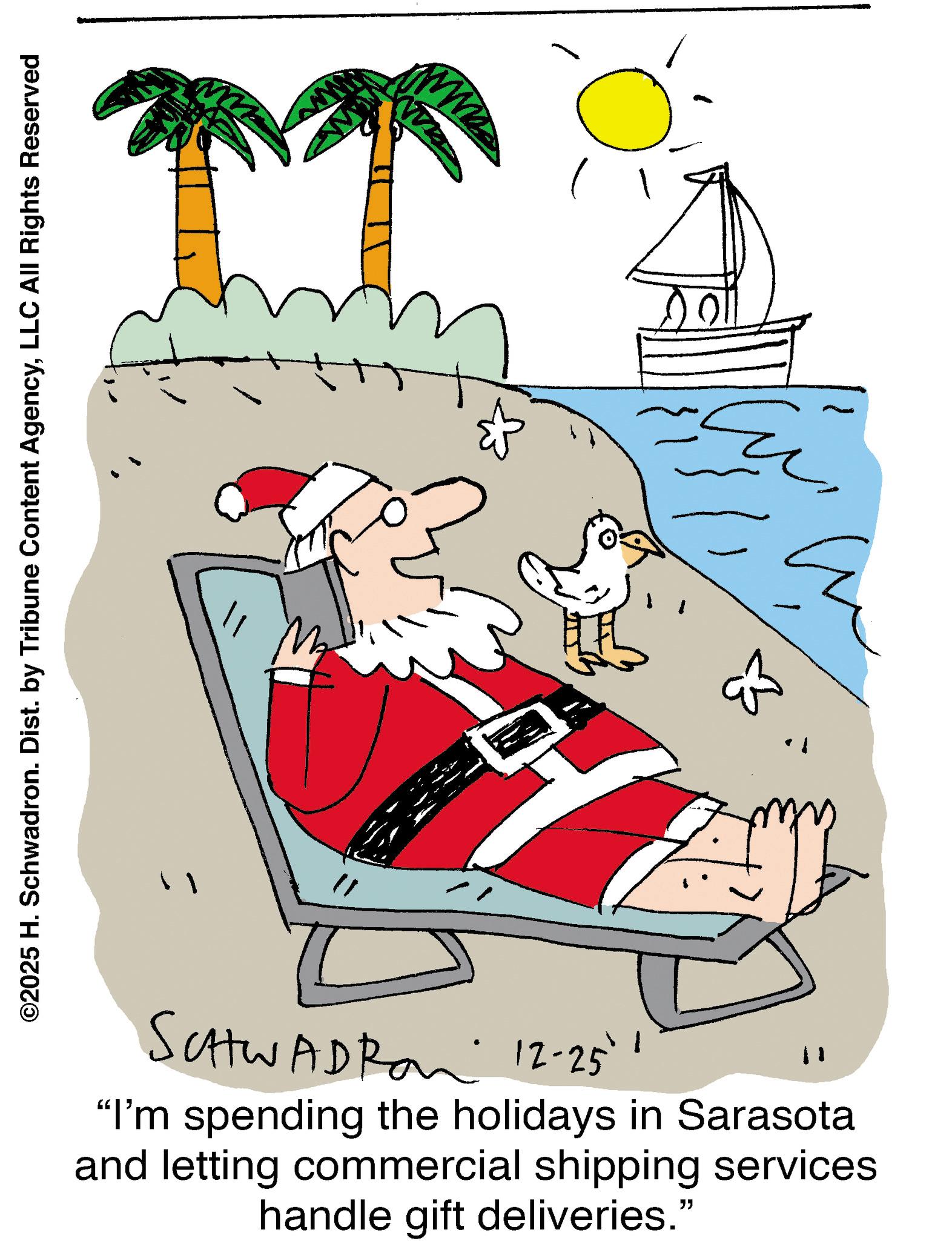 Santa Claus OCR: ©2025 H. Schwadron. Dist. by Tribune Content AgencyLLC All Rights Reserved www & & SCHWADRO 12-25' "I'm spending the holidays in Sarasota and letting commercial shipping services handle gift deliveries." © 2025 H. Schwadron . Dist . by Tribune Content AgencyLLC All Rights Reserved www & & SCHWADRO 12-25 ' " I'm spending the holidays in Sarasota and letting commercial shipping services handle gift deliveries . "