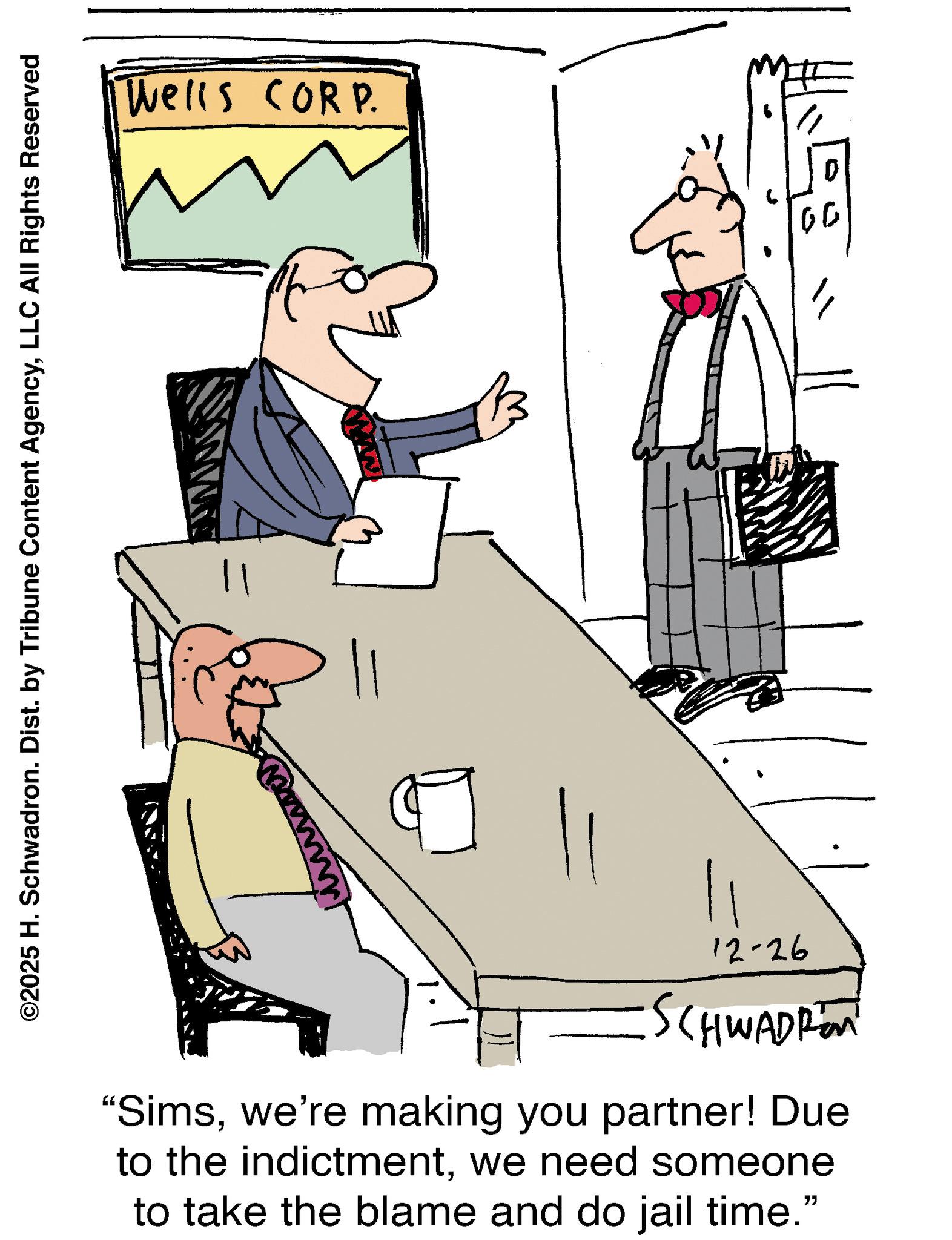 Fiction OCR: ©2025 H. Schwadron. Dist. by Tribune Content AgencyLLC All Rights Reserved Wells CORP. 12-26 SCHWADREN "Simswe're making you partner! Due to the indictmentwe need someone to take the blame and do jail time." 00 " © 2025 H. Schwadron . Dist . by Tribune Content AgencyLLC All Rights Reserved Wells CORP . 12-26 SCHWADREN " Simswe're making you partner ! Due to the indictmentwe need someone to take the blame and do jail time . " 00 "